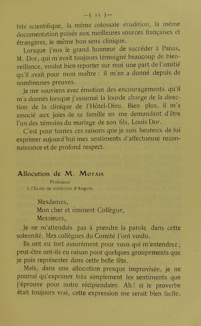 bité scientifique, la même colossale érudition, la même documentation puisée aux meilleures sources françaises et étrangères, le même bon sens clinique. Lorsque j'eus le grand honneur de succéder à Panas, M. Dor, qui m'avait toujours témoigné beaucoup de bien- veillance, voulut bien reporter sur moi une part de l'amitié qu'il avait pour mon maître : il m'en a donné depuis de nombreuses preuves. Je me souviens avec émotion des encouragements qu'il m'a donnés lorsque j'assumai la lourde charge de la direc- tion de la clinique de l'Hôtel-Dieu. Bien plus, il m'a associé aux joies de sa famille en me demandant d'être l'un des témoins du mariage de son fils, Louis Dor. C'est pour toutes ces raisons que je suis heureux de lui exprimer aujourd'hui mes sentiments d'affectueuse recon- naissance et de profond respect. Allocution de M. Motais Professeur à l'Ecole de médecine d'Angers. Mesdames, Mon cher et éminent Collègue, Messieurs, Je ne m'attendais pas à prendre la parole dans cette solennité. Mes collègues du Comité l'ont voulu. Ils ont eu tort assurément pour vous qui m'entendrez ; peut-être ont-ils eu raison pour quelques groupements que je puis représenter dans cette belle fête. Mais, dans une allocution presque improvisée, je ne pourrai qu'exprimer très simplement les sentiments que j'éprouve pour notre récipiendaire. Ah! si le proverbe était toujours vrai, cette expression me serait bien facile.