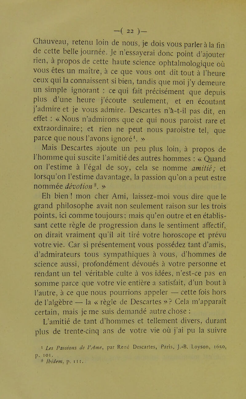 Chàuveau, retenu loin de nous, je dois vous parlera la fin de cette belle journée. Je n'essayerai donc point d'ajouter rien, à propos de cette haute science ophtalmologique où vous êtes un maître, à ce que vous ont dit tout à l'heure ceux qui la connaissent si bien, tandis que moi j'y demeure un simple ignorant : ce qui fait précisément que depuis plus d'une heure j'écoute seulement, et en écoutant j'admire et je vous admire. Descartes n'à-t-il pas dit, en effet : « Nous n'admirons que ce qui nous paroist rare et extraordinaire; et rien ne peut nous paroistre tel, que parce que nous l'avons ignoré1. » Mais Descartes ajoute un peu plus loin, à propos de l'homme qui suscite l'amitié des autres hommes : « Quand on l'estime à l'égal de soy, cela se nomme amitié; et lorsqu'on l'estime davantage, la passion qu'on a peut estre nommée dévotion2. » Eh bien! mon cher Ami, laissez-moi vous dire que le grand philosophe avait non seulement raison sur les trois points, ici comme toujours; mais qu'en outre et en établis- sant cette règle de progression dans le sentiment affectif, on dirait vraiment qu'il ait tiré votre horoscope et prévu votre vie. Car si présentement vous possédez tant d'amis, d'admirateurs tous sympathiques à vous, d'hommes de science aussi, profondément dévoués à votre personne et rendant un tel véritable culte à vos idées, n'est-ce pas en somme parce que votre vie entière a satisfait, d'un bouta l'autre, à ce que nous pourrions appeler — cette fois hors de l'algèbre — la « règle de Descartes »? Cela m'apparaît certain, mais je me suis demandé autre chose : L'amitié de tant d'hommes et tellement divers, durant plus de trente-cinq ans de votre vie où j'ai pu la suivre • Les Passions de l'Ame, par René Descartes, Paris, J.-B. Loyson, 1650, p. 101. 2 Ibidem, p. 1 ! 1.