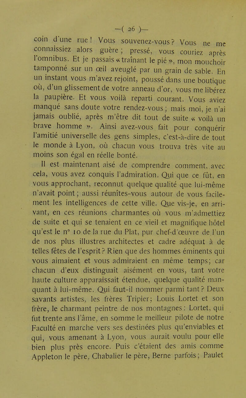 coin d'une rue! Vous souvenez-vous? Vous ne me connaissiez alors guère; pressé, vous couriez après l'omnibus. Et je passais « traînant le pié», mon mouchoir tamponné sur un œil aveuglé par un grain de sable. En un instant vous m'avez rejoint, poussé dans une boutique où, d'un glissement de votre anneau d'or, vous me libérez la paupière. Et vous voilà reparti courant. Vous aviez manqué sans doute votre rendez-vous; mais moi, je n'ai jamais oublié, après m'être dit tout de suite « voilà un brave homme ». Ainsi avez-vous fait pour conquérir l'amitié universelle des gens simples, c'est-à-dire de tout le monde à Lyon, où chacun vous trouva très vite au moins son égal en réelle bonté. Il est maintenant aisé de comprendre comment, avec cela, vous avez conquis l'admiration. Qui que ce fût, en vous approchant, reconnut quelque qualité que lui-même n'avait point ; aussi réunîtes-vous autour de vous facile- ment les intelligences de cette ville. Que vis-je, en arri- vant, en ces réunions charmantes où vous m'admettiez de suite et qui se tenaient en ce vieil et magnifique hôtel qu'est le n° 10 de la rue du Plat, pur chef-d'œuvre de l'un de nos plus illustres architectes et cadre adéquat à de telles fêtes de l'esprit? Rien que des hommes éminents qui vous aimaient et vous admiraient en même temps; car chacun d'eux distinguait aisément en vous, tant votre haute culture apparaissait étendue, quelque qualité man- quant à lui-même. Qui faut-il nommer parmi tant? Deux savants artistes, les frères Tripier; Louis Lortet et son frère, le charmant peintre de nos montagnes: Lortet, qui fut trente ans l'âme, en somme le meilleur pilote de notre Faculté en marche vers ses destinées plus qu'enviables et qui, vous amenant à Lyon, vous aurait voulu pour elle bien plus près encore. Puis c'étaient des amis comme Appleton le père, Chabalier le père, Berne parfois; Paulet