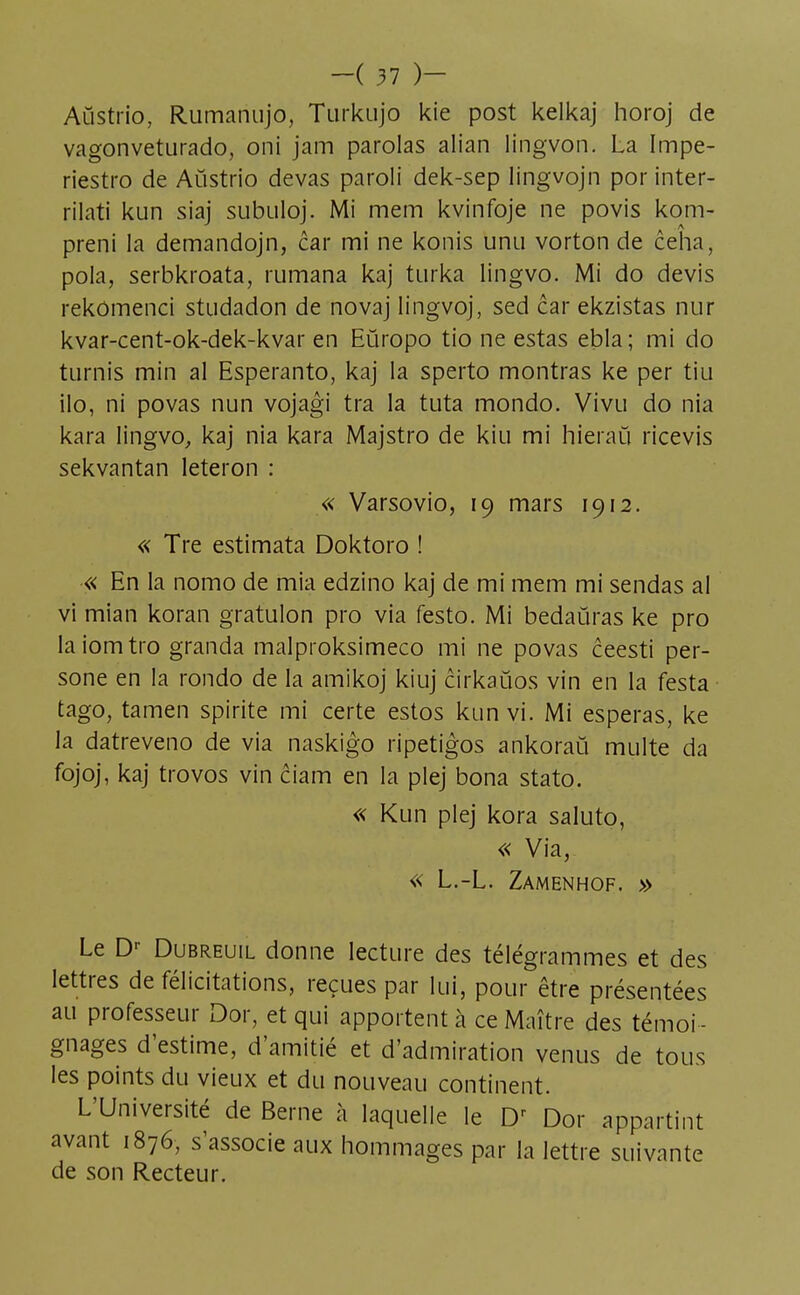 Aûstrio, Rumanujo, Turkujo kie post kelkaj horoj de vagonveturado, oni jam parolas alian lingvon. La Impe- riestro de Aùstrio devas paroli dek-sep lingvojn por inter- rilati kun siaj subuloj. Mi mem kvinfoje ne povis kom- preni la demandojn, car mi ne konis unu vorton de ceha, pola, serbkroata, rumana kaj turka lingvo. Mi do devis rekômenci studadon de novaj lingvoj, sed car ekzistas nur kvar-cent-ok-dek-kvar en Eûropo tio ne estas ebla; mi do turnis min al Espéranto, kaj la sperto montras ke per tiu ilo, ni povas nun vojagi tra la tuta mondo. Vivu do nia kara lingvo, kaj nia kara Majstro de kiu mi hieraù ricevis sekvantan leteron : « Varsovio, 19 mars 1912. « Tre estimata Doktoro ! « En la nomo de mia edzino kaj de mi mem mi sendas al vi mian koran gratulon pro via festo. Mi bedaùras ke pro laiomtro granda malproksimeco mi ne povas ceesti per- sone en la rondo de la amikoj kiuj cirkaùos vin en la festa tago, tamen spirite mi certe estos kun vi. Mi espéras, ke la datreveno de via naskigo ripetigos ankoraù multe da fojoj, kaj trovos vin ciam en la plej bona stato. « Kun plej kora saluto, « Via, « L.-L. Zamenhof. » Le Dr Dubreuil donne lecture des télégrammes et des lettres de félicitations, reçues par lui, pour être présentées au professeur Dor, et qui apportent à ce Maître des témoi - gnages d'estime, d'amitié et d'admiration venus de tous les points du vieux et du nouveau continent. L'Université de Berne à laquelle le Dr Dor appartint avant 1876, s'associe aux hommages par la lettre suivante de son Recteur.