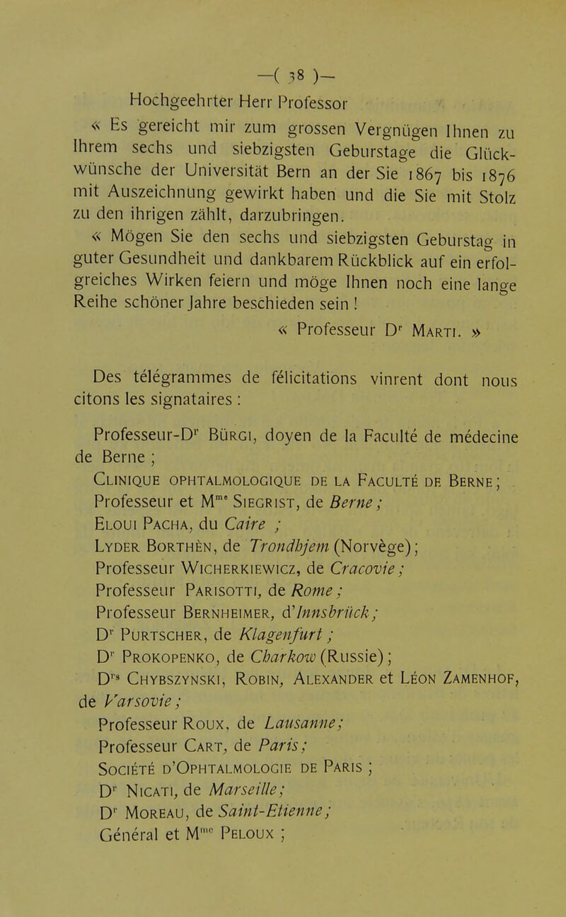 Hochgeehrter Herr Professor <s Es gereicht mir zum grossen Vergnugen Ihnen zu Ihrem sechs und siebzigsten Geburstage die Glûck- wûnsche der Universitât Bern an der Sie 1867 bis 1876 mit Auszeichnung gewirkt haben und die Sie mit Stolz zu den ihrigen zâhlt, darzubringen. « Môgen Sie den sechs und siebzigsten Geburstag in guter Gesundheit und dankbarem Rùckblick auf ein erfol- greiches Wirken feiern und môge Ihnen noch eine lange Reihe schôner Jahre beschieden sein ! « Professeur Dr Marti. » Des télégrammes de félicitations vinrent dont nous citons les signataires : Professeur-Dp Burgi, doyen de la Faculté de médecine de Berne ; Clinique ophtalmologique de la Faculté de Berne; Professeur et Mm° Siegrist, de Berne ; Eloui Pacha, du Caire ; Lyder Borthèn, de Trondhjem (Norvège) ; Professeur Wicherkiewicz, de Cracovie ; Professeur Parisotti, de Rome; Professeur Bernheimer, d'Innsbrûck; Dr Purtscher, de Klagenfurt ; D1' Prokopenko, de Cbarkow (Russie) ; D''3 Chybszynski, Robin, Alexander et Léon Zamenhof, de Varsovie; Professeur Roux, de Lausanne; Professeur Cart, de Paris; Société d'Ophtalmologie de Paris ; D1' Nicati, de Marseille; D1' Moreau, de Saint-Etienne ; Général et Mm,! Peloux ;