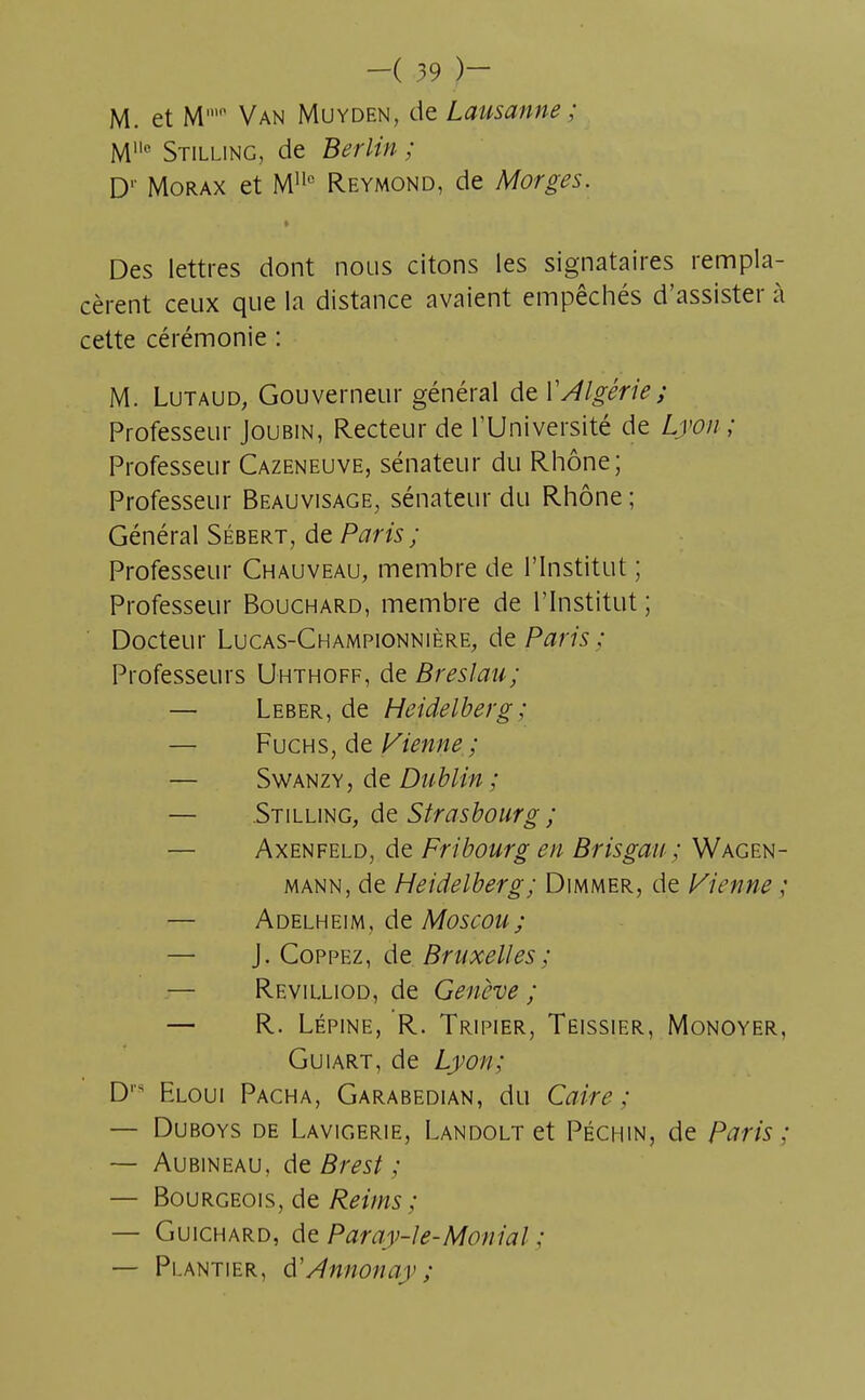 M. et M' Van Muyden, de Lausanne ; M° Stilling, de Berlin ; D1' Morax et Mllc Reymond, de Morges. t Des lettres dont nous citons les signataires rempla- cèrent ceux que la distance avaient empêchés d'assister à cette cérémonie : M. Lutaud, Gouverneur général de Y Algérie; Professeur Joubin, Recteur de l'Université de Lyon ; Professeur Cazeneuve, sénateur du Rhône; Professeur Beauvisage, sénateur du Rhône ; Général Sébert, de Paris ; Professeur Chauveau, membre de l'Institut ; Professeur Bouchard, membre de l'Institut ; Docteur Lucas-Championnière, de Paris : Professeurs Uhthoff, de Breslau; — Leber, de Heidelberg; — Fuchs, de Vienne ; — Swanzy, de Dublin ; — Stilling, de Strasbourg; Axenfeld, de Fribourg en Brisgau ; Wagen- mann, de Heidelberg; Dimmer, de Vienne ; — Adelheim, de Moscou; — J. Coppez, de Bruxelles ; — Revilliod, de Genève ; — R. Lépine, R. Tripier, Teissier, Monoyer, Guiart, de Lyon; D Eloui Pacha, Garabedian, du Caire; — Duboys de Lavigerie, Landolt et Péchin, de Paris ; — Aubineau, de Brest ; — Bourgeois, de Reims ; — Guichard, de Paray-le-Montai ; — Pi.antier, $Annonay ;