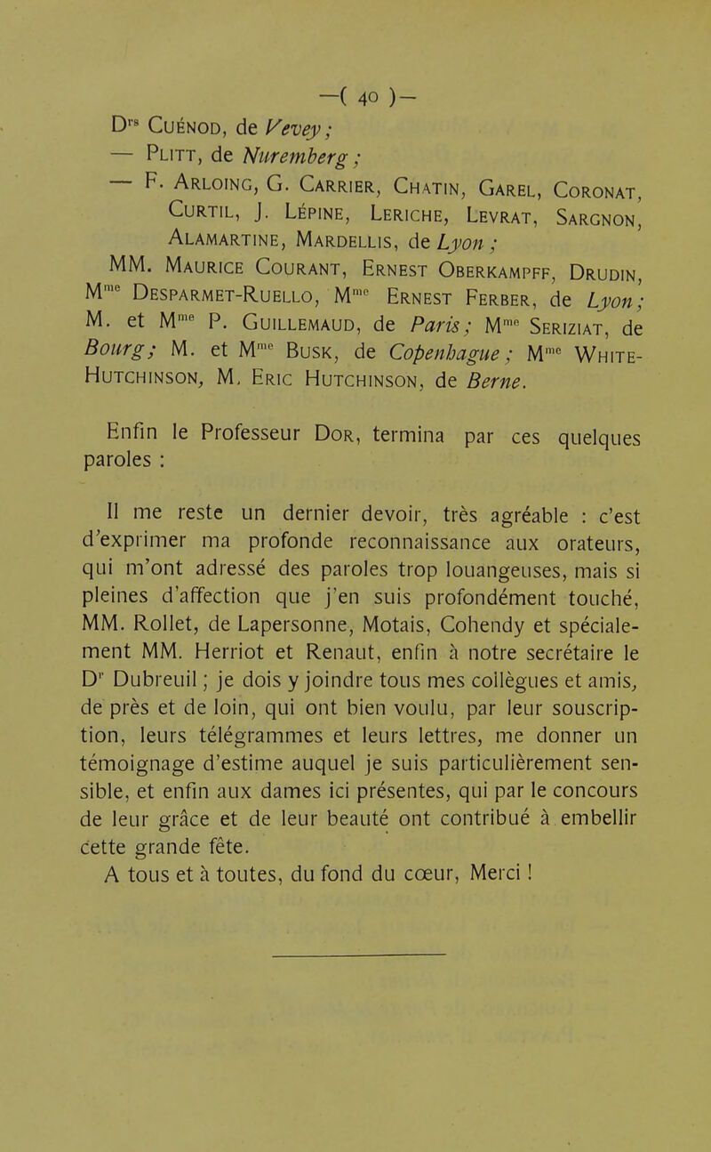 Drs Cuénod, de Vevey; — Plitt, de Nuremberg ; — F. Arloing, G. Carrier, Chatin, Garel, Coronat, CURTIL, J. LÉPINE, LERICHE, LEVRAT, SaRGNON^ Alamartine, Mardellis, de Lyon ; MM. Maurice Courant, Ernest Oberkampff, Drudin, Ml1,e Desparmet-Ruello, Mme Ernest Ferber, de Lyon; M. et Mme P. Guillemaud, de Paris; Mmn Seriziat, de Bourg; M. et Mme Busk, de Copenhague; Mmc White- Hutchinson, M, Eric Hutchinson, de Berne. Enfin le Professeur Dor, termina par ces quelques paroles : Il me reste un dernier devoir, très agréable : c'est d'exprimer ma profonde reconnaissance aux orateurs, qui m'ont adressé des paroles trop louangeuses, mais si pleines d'affection que j'en suis profondément touché, MM. Rollet, de Lapersonne, Motais, Cohendy et spéciale- ment MM. Herriot et Renaut, enfin à notre secrétaire le D1' Dubreuil ; je dois y joindre tous mes collègues et amis, de près et de loin, qui ont bien voulu, par leur souscrip- tion, leurs télégrammes et leurs lettres, me donner un témoignage d'estime auquel je suis particulièrement sen- sible, et enfin aux dames ici présentes, qui par le concours de leur grâce et de leur beauté ont contribué à embellir Cette grande fête. A tous et à toutes, du fond du cœur, Merci !