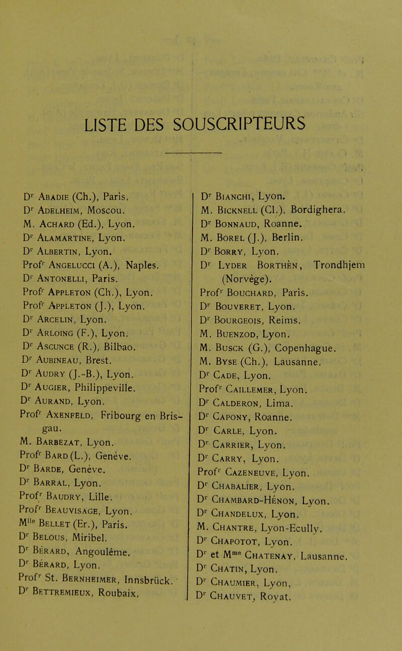 à LISTE DES SOUSCRIPTEURS Dr Abadie (Ch.), Paris. Dr Adelheim, Moscou. M. Achard (Ed.), Lyon. Dr Alamartine, Lyon. Dr Albertin, Lyon. Prof' Angelucci (A.), Naples. Dr Antonelli, Paris. Prof1' Appleton (Ch.), Lyon. Profr Appleton (J.), Lyon. D1' Arcelin, Lyon. Dr Arloing (F.), Lyon. Dr Ascunce (R.), Bilbao. Dr Aubineau, Brest. Dr Audry (J.-B.), Lyon. Dr Augier, Philippeville. Dr Aurand, Lyon. Prof' Axenfeld, Fribourg en Bris- gau. M. Barbezat, Lyon. Profr Bard(L.), Genève. Dr Barde, Genève. Dr Barral, Lyon. Profr Baudry, Lille. Profr Beauvisage, Lyon. Mlle Bellet (Er.), Paris. Dr Belous, Miribel. Dr Bérard, Angoulême. Dr Bérard, Lyon. Profr St. Bernheimer, Innsbrûck. Dr Bettremieux, Roubaix, Dr Bianchi, Lyon. M. Bicknell (CL). Bordighera. D1' Bonnaud, Roanne. M. Borel (J.), Berlin. Dr Borry, Lyon. D1' Lyder Borthèn, Trondhjem (Norvège). Prof1' Bouchard, Paris. D1' Bouveret, Lyon. D1' Bourgeois, Reims. M. Buenzod, Lyon. M. Busck (G.), Copenhague. M. Byse (Ch.), Lausanne. Dr Cade, Lyon. Profr Caillemer, Lyon. Dr Calderon, Lima. Dr Capony, Roanne. Dr Carle, Lyon. Dr Carrier, Lyon. D1' Carry, Lyon. Profr Cazeneuve, Lyon. Dr Chabalier, Lyon. Dr Chambard-Hénon, Lyon. Dr Chandelux, Lyon. M. Chantre, Lyon-Ecully. Dr Chapotot, Lyon. Dr et Mm» Chatenay. Lausanne. Dr Chatin, Lyon. D' Chaumier, Lyon, Dr Chauvet, Royat.