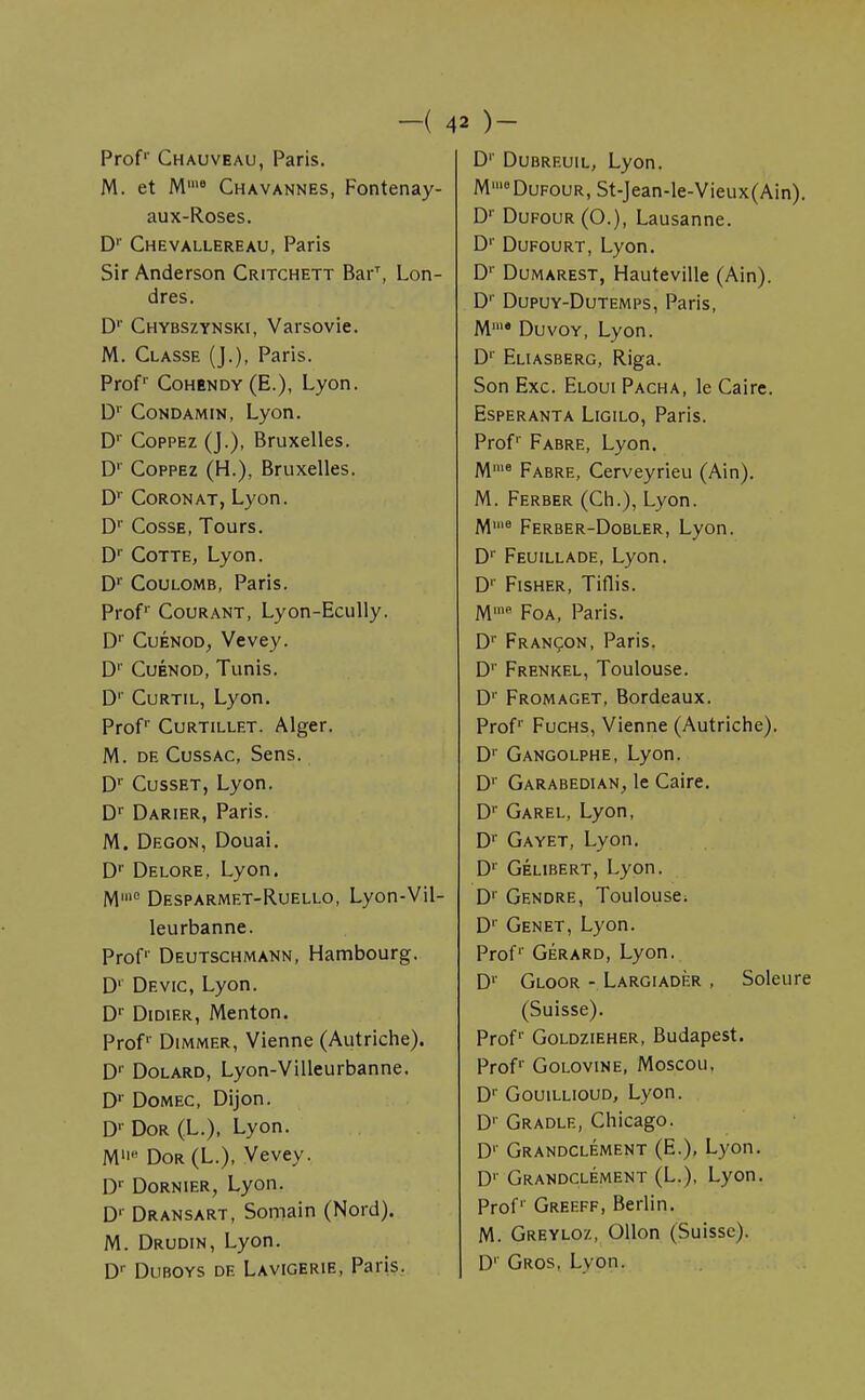 -( 4 Prof1' Chauveau, Paris. M. et M18 Chavannes, Fontenay- aux-Roses. Dr Chevallereau, Paris Sir Anderson Critchett BarT, Lon- dres. D1' Chybszynski, Varsovie. M. Classe (J.), Paris. Profr Cohëndy (E.), Lyon. Dr Condamin, Lyon. D1' Coppez (J.), Bruxelles. D1' Coppez (H.), Bruxelles. Dr Coronat, Lyon. Dr Cosse, Tours. Dr Cotte, Lyon. Dr Coulomb, Paris. Profr Courant, Lyon-Ecully. Dr Cuénod, Vevey. Dr Cuénod, Tunis. D1' Curtil, Lyon. Prof Curtillet. Alger. M. de Cussac, Sens. Dr Cusset, Lyon. Dr Darier, Paris. M. Degon, Douai. Dr Delore, Lyon. M,e Desparmet-Ruello, Lyon-Vil- leurbanne. Prof1' Deutschmann, Hambourg. D1 Devic, Lyon. Dr Didier, Menton. Prof' Dimmer, Vienne (Autriche). D1' Dolard, Lyon-Villeurbanne. Dr Domec, Dijon. Dv Dor (L.), Lyon. Mfi Dor (L.), Vevey. Dr Dornier, Lyon. D1' Dransart, Somain (Nord). M. Drudin, Lyon. Dr Duboys de Lavigerie, Paris. 2 )~ D1' Dubreuil, Lyon. M»'°DuFOUR,St-Jean-le-Vieux(Ain). Dr Dufour (O.), Lausanne. Dr Dufourt, Lyon. D1' Dumarest, Hauteville (Ain). D1' Dupuy-Dutemps, Paris, Mm< Duvoy, Lyon. D1 Eliasberg, Riga. Son Exc. Eloui Pacha, le Caire. Esperanta Ligilo, Paris. Prof1' Fabre, Lyon. Mme Fabre, Cerveyrieu (Ain). M. Ferber (Ch.), Lyon. M18 Ferber-Dobler, Lyon. D1' Feuillade, Lyon. Dr Fisher, Tiflis. Mme Foa, Paris. Dr Françon, Paris. D1' Frenkel, Toulouse. Dr Fromaget, Bordeaux. Prof1' Fuchs, Vienne (Autriche). D1 Gangolphe, Lyon. D1 Garabedian, le Caire. D1 Garel, Lyon, D' Gayet, Lyon. D1 Gélibert, Lyon. Dr Gendre, Toulouse. Dr Genêt, Lyon. Profr Gérard, Lyon. D1' Gloor - Largiadèr , Soleure (Suisse). Prof1' Goldzieher, Budapest. Profr Golovine, Moscou, D1' Gouillioud, Lyon. D1' Gradle, Chicago. D1' Grandclément (E.), Lyon. Dr Grandclément (L.), Lyon. Prof1 Greeff, Berlin. M. Greyloz, Ollon (Suisse). D1' Gros, Lyon.