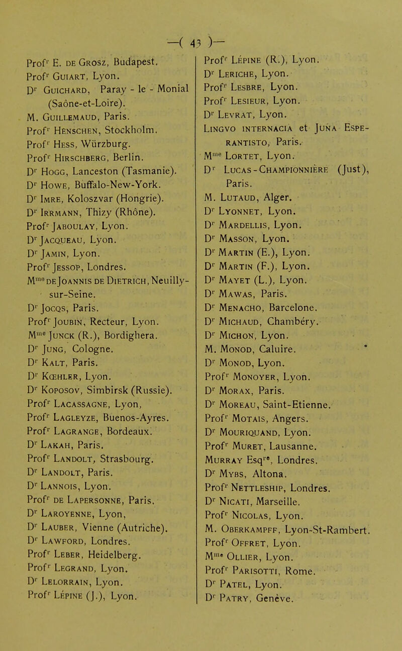 -( A3 Prof1' E. de Grosz, Budapest. Prof1' Gui art, Lyon. D1' Guichard, Paray - le - Monial (Saône-et-Loire). M. Guillemaud, Paris. Prof1' Henschen, Stockholm. Prof Hess, Wurzburg. Prof1' Hirschberg, Berlin. Dr Hogg, Lanceston (Tasmanie). Dr Howe, Buffalo-New-York. Dr Imre, Koloszvar (Hongrie). Dr Irrmann, Thizy (Rhône). Prof1-Jaboulay, Lyon. DrjAcouEAU, Lyon. D1' Jamin, Lyon. Prof1'Jessop, Londres. Mmo de Joannis de Dietrich , Neuilly- ■ sur-Seine. D1 Jocqs, Paris. ProfrJouBiN, Recteur, Lyon. Mme Junck (R.), Bordighera. Dr Jung, Cologne. Dr Kalt, Paris. D' Kœhler, Lyon. Dr Koposov, Simbirsk (Russie). Prof1' Lacassagne, Lyon, Profr Lagleyze, Buenos-Ayres. Profr Lagrange, Bordeaux. Dr Lakah, Paris. Prof1 Landolt, Strasbourg. Dr Landolt, Paris. Dr Lannois, Lyon. Prof1' de Lapersonne, Paris. Dr Laroyenne, Lyon, Dr Lauber, Vienne (Autriche). D1' Lawford, Londres. Prof1 Leber, Heidelberg. Profr Legrand, Lyon. Dr Lelorrain, Lyon. Prof Lépine (J.), Lyon. )- Prof1' Lépine (R.), Lyon. Dr Leriche, Lyon. Prof1' Lesbre, Lyon. Prof1' Lesieur, Lyon. Dr Levrat, Lyon. Lingvo internacia et Juna Espe- rantisto, Paris. Mll,e Lortet, Lyon. D1' Lucas -Championnière (Just), Paris. M. Lutaud, Alger. Dr Lyonnet, Lyon. D1' Mardellis, Lyon. Dr Masson, Lyon. D1' Martin (E.), Lyon. D1' Martin (F.), Lyon. Dr Mayet (L.), Lyon. D1' Mawas, Paris. Dr Menacho, Barcelone. Dr Michaud, Chambéry. Dr Michon, Lyon. M. Monod, Caluire. D1' Monod, Lyon. Prof1' Monoyer, Lyon. D1' Morax, Paris. Dr Moreau, Saint-Etienne. Prof1' Motais, Angers. D1' Mouriquand, Lyon. Profr Muret, Lausanne. Murray Esq1'8, Londres. Dr Mybs, Altona. Prof1' Nettleship, Londres. Dr Nicati, Marseille. Prof1' Nicolas, Lyon. M. Oberkampff, Lyon-St-Rambert. Profr Offret, Lyon. Mme Ollier, Lyon. Prof1' Parisotti, Rome. D1' Patel, Lyon. D' Patry, Genève.