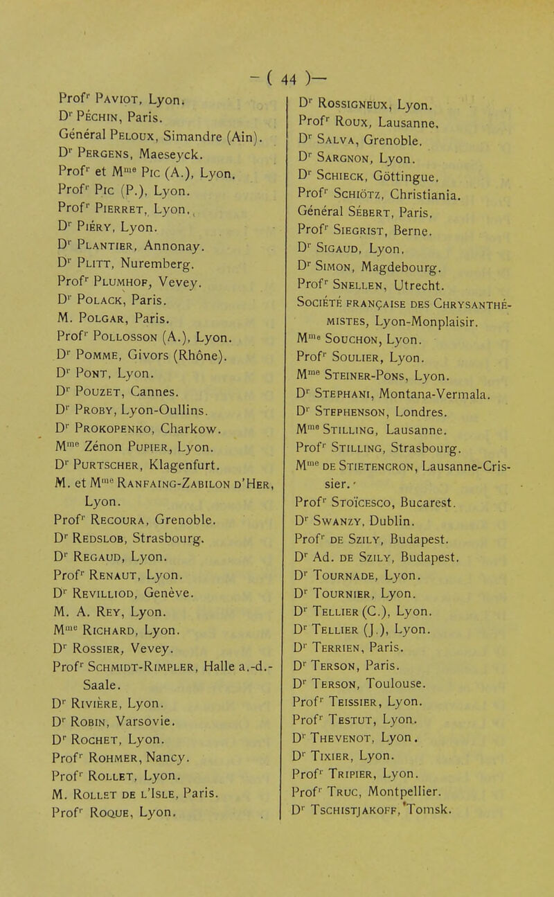 -( Profr Paviot, Lyon. D'Péchin, Paris. Général Peloux, Simandre (Ain). Dr Pergens, Maeseyck. Profr et Mnie Pic (A.), Lyon. Prof Pic (P.), Lyon. Profr Pierret, Lyon., Dr Piéry, Lyon. D1' Plantier, Annonay. D1' Plitt, Nuremberg. Profr Plumhof, Vevey. D1' Polack, Paris. M. Polgar, Paris. Prof Pollosson (A.), Lyon. D1' Pomme, Givors (Rhône). D1' Pont, Lyon. Dr Pouzet, Cannes. Dr Proby, Lyon-Oullins. Dr Prokopenko, Charkow. Mme Zénon Pupier, Lyon. Dr Purtscher, Klagenfurt. M. et M,e Ranfaing-Zabilon d'H Lyon. Prof Recoura, Grenoble. Dr Redslob, Strasbourg. D1' Regaud, Lyon. Prof Renaut, Lyon. Dr Revilliod, Genève. M. A. Rey, Lyon. Mme Richard, Lyon. Dr Rossier, Vevey. Prof Schmidt-Rimpler, Halle a.-i Saale. Dr Rivière, Lyon. Dr Robin, Varsovie. Dr Rochet, Lyon. Prof Rohmer, Nancy. Prof1 Rollet, Lyon. M. Rollet de l'Isle, Paris. Prof Roque, Lyon. 44 )— Dr Rossigneux, Lyon. Prof Roux, Lausanne. Dr Salva, Grenoble. Dr Sargnon, Lyon. Dr Schieck, Gôttingue. Prof Schiôtz, Christiania. Général Sébert, Paris, Prof Siegrist, Berne. Dr Sigaud, Lyon. Dr Simon, Magdebourg. Profr Snellen, Utrecht. Société française des Chrysanthé- mistes, Lyon-Monplaisir. Mu,e Souchon, Lyon. Prof Soulier, Lyon. Mme Steiner-Pons, Lyon. Dr Stephani, Montana-Vermala. D1' Stephenson, Londres. Mme Stilling, Lausanne. Prof Stilling, Strasbourg. M'e de Stietencron, Lausanne-Cris- sier. • Prof1' Stoïcesco, Bucarest. Dr Swanzy, Dublin. Prof'' de Szily, Budapest. Dr Ad. de Szily, Budapest. Dr Tournade, Lyon. Dr Tournier, Lyon. Dr Tellier(C), Lyon. Dr Tellier (J.), Lyon. D1' Terrien, Paris. Dr Terson, Paris. Dr Terson, Toulouse. Prof1' Teissier, Lyon. Prof1 Testut, Lyon. Dr Thevenot, Lyon. Dr Tixier, Lyon. Prof Tripier, Lyon. Prof'' Truc, Montpellier. D'' TsCHISTJAKOFF,'Tomsk.