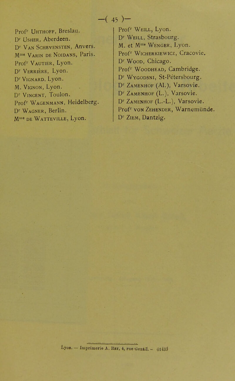 Prof1 Uhthoff, Breslau. Dr Usher, Aberdeen. Dr Van Schevensten, Anvers. M'e Varin de Noidans, Paris. Prof' Vautier, Lyon. Dr Verrière, Lyon. Dr Vignard, Lyon. M. Vignon, Lyon. Dr Vincent, Toulon. Prof Wagenmann, Heidelberg. Dr Wagner, Berlin. Muie de Watteville, Lyon. ( 45 )~ Profr Weill, Lyon. Dr Weill, Strasbourg. M. et Mule Wenger, Lyon. Profr Wicherkiewicz, Cracovie. D1 Wood, Chicago. Prof1' Woodhead, Cambridge. Dr Wygodsni, St-Pétersbourg. Dr Zamenhof (AL), Varsovie. D' Zamenhof (L.), Varsovie. Dr Zamenhof (L.-L.), Varsovie. Prof1' von Zehender, Warnemiinde. D1 Ziem, Dantzig. Lyon. — Imprimerie A. Knr, i, rue Uoatil. - 01 iSÉ