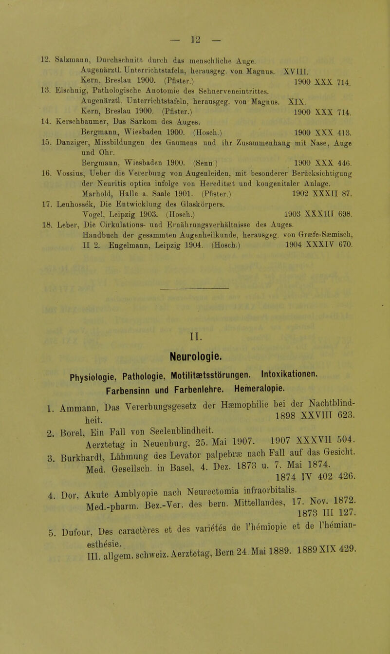 Augenärztl. Unterrichtstafelu, herausgeg. von Magnus. XV11I. Kein. Breslau 1900. (Pfister.) l(j()U X.\\ 714. 13. Elschnig, Pathologische Anotomie des Sehnerveneintrittes. Augenärztl. Unterrichtstafeln, herausgeg. von Magnus. XIX. Kern, Breslau 1900. (Pfister.) 1900 XXX 714. 1 1. Kersehbaumer, Das Sarkom des Auges. Bergmann, Wiesbaden 1900. (Hosch.) 1900 XXX 413. 15. Danziger, Missbildungen des Gaumens und ihr Zusammenhang mit Nase, Auge und Ohr. Bergmann, Wiesbaden 1900. (Senn.) 1900 XXX 446. 16. Vossius, Ueber die Vererbung von Augeuleiden, mit besonderer Berücksichtigung der Neuritis optica infolge von Hereditset und kongenitaler Anlage. Marhold, Halle a. Saale 1901. (Pfister.) 1902 XXXII 87. 17. Leuhossek, Die Entwicklung des Glaskörpers. Vogel, Leipzig 1903. (Hosch.) 1903 XXXIII 698. 18. Leber, Die Cirkulations- und Ernährungsverhältnisse des Auges. Handbuch der gesammten Augenheilkunde, herausgeg. von Graefe-Ssemisch, II 2. Engelmann, Leipzig 1904. (Hosch.) 1904 XXXIV 670. II. Neurologie. Physiologie, Pathologie, Motilitätsstörungen. Intoxikationen. Farbensinn und Farbenlehre. Hemeralopie. 1 Ammann, Das Vererbungsgesetz der Hämophilie bei der Nachtblind- heit 1898 XXVIII 623. 2 Borel, Ein Fall von Seelenblindheit. Aerztetag in Neuenbürg, 25. Mai 1907. 1907 XXXVII 504. 3 Burkhardt, Lähmung des Levator palpebra nach Fall auf das Gesicht. Med Gesellsch. in Basel, 4. Dez. 1873 u. 7. Mai 1874. 1874 IV 402 426. 4 Dor Akute Amblyopie nach Neurectomia infraorbitalis. Med.-pharm. Bez.-Ver. des bern. Mittellandes, ^ 5. Dufour, Des caracteres et des Varstes de I'heralopie et de Themian- Ilfaiujem. Schweiz. Aerztetag, Bern 24. Mai 1889. 1889 XIX 429.