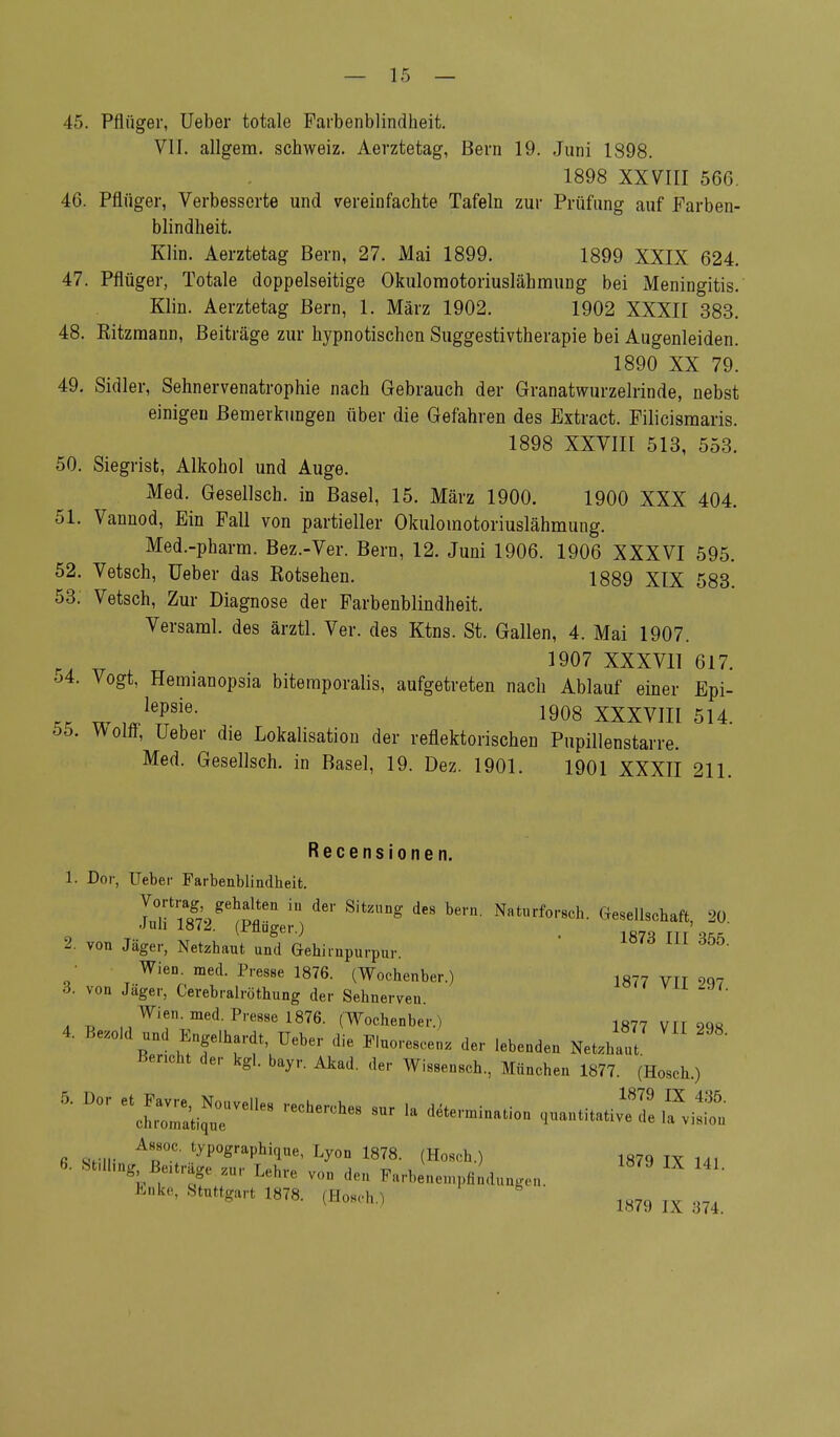 45. Pflüger, Ueber totale Farbenblindheit. VII. allgem. Schweiz. Aerztetag, Bern 19. Juni 1898. 1898 XXVIII 566. 46. Pflüger, Verbesserte und vereinfachte Tafeln zur Prüfung auf Farben- blindheit. Klin. Aerztetag Bern, 27. Mai 1899. 1899 XXIX 624. 47. Pflüger, Totale doppelseitige Okulomotoriuslähmung bei Meningitis. Klin. Aerztetag Bern, 1. März 1902. 1902 XXXII 383. 48. Kitzmann, Beiträge zur hypnotischen Suggestivtherapie bei Augenleiden. 1890 XX 79. 49. Sidler, Sehnervenatrophie nach Gebrauch der Granatwurzelrinde, nebst einigen Bemerkungen über die Gefahren des Extract. Filicismaris. 1898 XXVIII 513, 553. 50. Siegrist, Alkohol und Auge. Med. Gesellsch. in Basel, 15. März 1900. 1900 XXX 404. 51. Vannod, Ein Fall von partieller Okulomotoriuslähmung. Med.-pharm. Bez.-Ver. Bern, 12. Juni 1906. 1906 XXXVI 595. 52. Vetsch, Ueber das Rotsehen. 1889 XIX 583. 53. Vetsch, Zur Diagnose der Farbenblindheit. Versami. des ärztl. Ver. des Ktns. St. Gallen, 4. Mai 1907. r _ 1907 XXXVII 617. •j4. Vogt, Hemianopsia bitemporalis, aufgetreten nach Ablauf einer Epi- « w JVl6' , 1908 XXXVIII 514. bb. Wollt, Ueber die Lokalisation der reflektorischen Pupillenstarre. Med. Gesellsch. in Basel, 19. Dez. 1901. 1901 XXXII 211. Recensionen. 1. Dor, Ueber Farbenblindheit. lT\wgeh™eü ^ SitZUg dCS W Nat«rf°'-«<*- Gesellschaft, 20 •Juli 1872. (Pfluger.) _ 1fi7„ ni'.,R 2 von Jäger, Netzhaut und Gehirnpurpur. ■ Wien med. Presse 1876. (Wochenber.) 1877 vn m 3. von Jager, Cerebralröthung der Sehnerven. Wien. med. Presse 1876. (Wochenber.) 1877 m 2q8 4. Bezold und Engelhardt Ueber die Fluorescenz der lebenden Netzhaut Bericht der kgl. bayr. Akad. der Wissensch, München 1877. (Hosch.) 5'Dor et£:^rm recherches sur la Assoc typographioue, Lyon 1878. (Hosch.) 1879 iv u, 6- S^llmg Befträge zur Lehre von deu Farbempfindungen. 1879 IX Efeka, Stuttgart 1878. (Hosch.) 1879 ^ ^