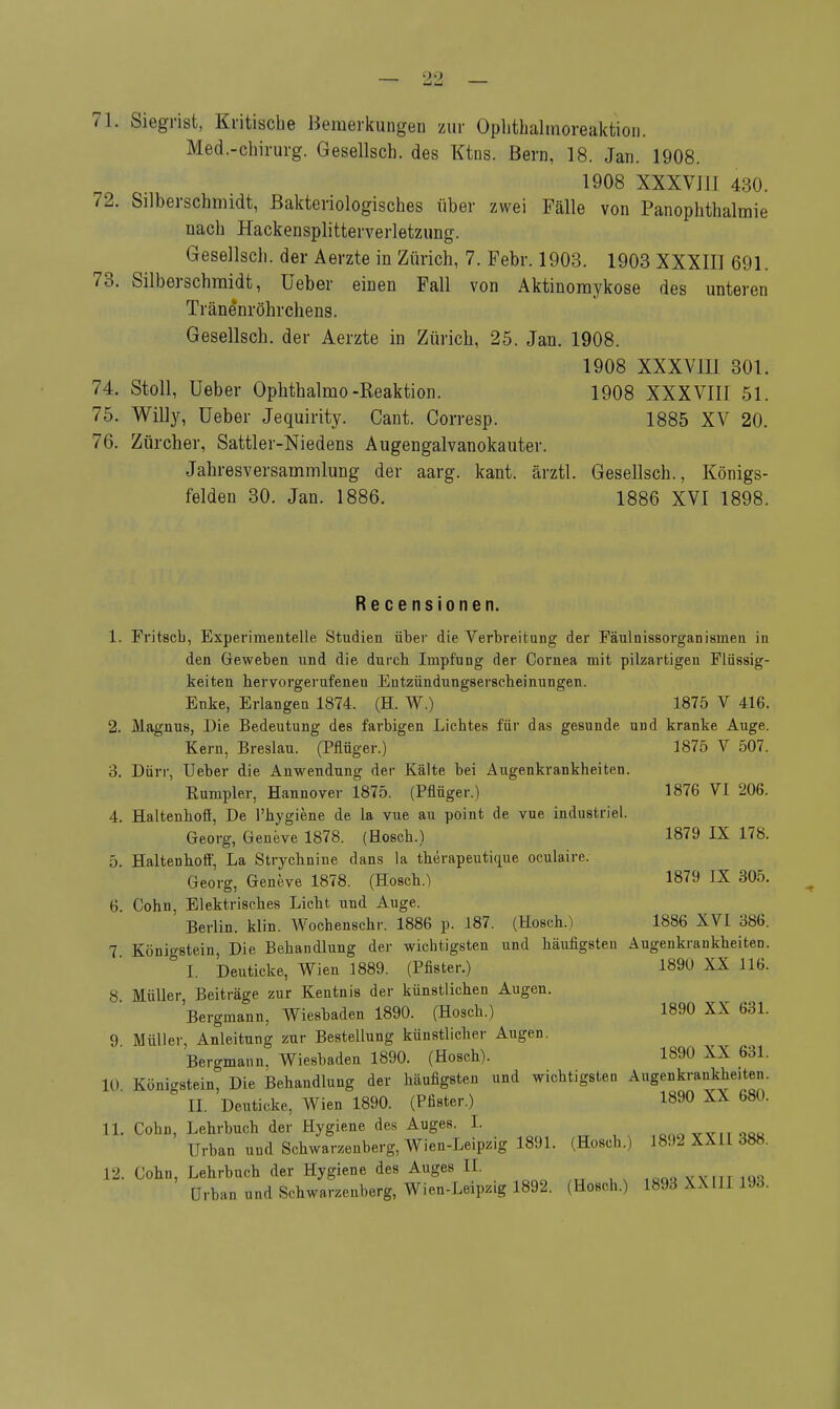 71. Siegrist, Kritische Bemerkungen zur Ophthalmoreaktion. Med.-chirurg. Gesellsch. des Ktns. Bern, 18. Jan. 1908. 1908 XXXVJ11 430. 72. Silberschmidt, Bakteriologisches über zwei Fälle von Panophthalmie nach Hackensplitterverletzung. Gesellsch. der Aerzte in Zürich, 7. Febr. 1903. 1903 XXXIII 691. 73. Silberschmidt, üeber einen Fall von Aktinomykose des unteren Tränenröhrchens. Gesellsch. der Aerzte in Zürich, 25. Jan. 1908. 1908 XXXVlll 301. 74. Stoll, üeber Ophthalmo-Reaktion. 1908 XXXVIII 51. 75. Willy, üeber Jequirity. Cant. Corresp. 1885 XV 20. 76. Zürcher, Sattler-Niedens Augengalvanokauter. Jahresversammlung der aarg. kant. ärztl. Gesellsch., Königs- felden 30. Jan. 1886. 1886 XVI 1898. Recensionen. 1. Fritscb, Experimentelle Studien über die Verbreitung der Fäulnissorgan isinen in den Geweben und die durch Impfung der Cornea mit pilzartigen Flüssig- keiten hervorgerufeneu Entzündungserscheinungen. Enke, Erlangen 1874. (H. W.) 1875 V 416. 2. Magnus, Die Bedeutung des farbigen Lichtes für das gesunde und kranke Auge. Kern, Breslau. (Pflüger.) 1875 V 507. 3. Dürr, Ueber die Anwendung der Kälte bei Augenkrankheiten. Rumpier, Hannover 1875. (Pflüger.) 1876 VI 206. 4. Haltenhoö, De l'hygiene de la vue au point de vue industriel. Georg, Geneve 1878. (Bosch.) 1879 IX 178. 5. Haltenhoff, La Strychnine dans la therapeutique oculaire. Georg, Geneve 1878. (Hosch.) 1879 IX 305. 6. Cohn, Elektrisches Licht und Auge. Berlin, klin. Wochenschr. 1886 p. 187. (Hosch.) 1886 XVI 386. 7. Königstein, Die Behandlung der wichtigsten und häufigsten Augenkrankheiten. I. Deuticke, Wien 1889. (Pfister.) 1890 XX 116. 8 Müller, Beiträge zur Kentnis der künstlichen Augen. Bergmann, Wiesbaden 1890. (Hosch.) 1890 XX 631. 9 Müller, Anleitung zur Bestellung künstlicher Augen. Bergmann. Wiesbaden 1890. (Hosch). 1890 XX 631. 10 KönigStem, Die Behandlung der häufigsten und wichtigsten Augenkrankhe.ten. II. Deuticke, Wien 1890. (Pfister.) 1890 XX 680. 11. Cohn, Lehrbuch der Hygiene des Auges. 1. VVITOQO Urban und Schwarzenberg, Wien-Leipzig 1891. (Hoscb.) 1892 XXII 388. 12. Cohn, Lehrbuch der Hygiene des Auges II.