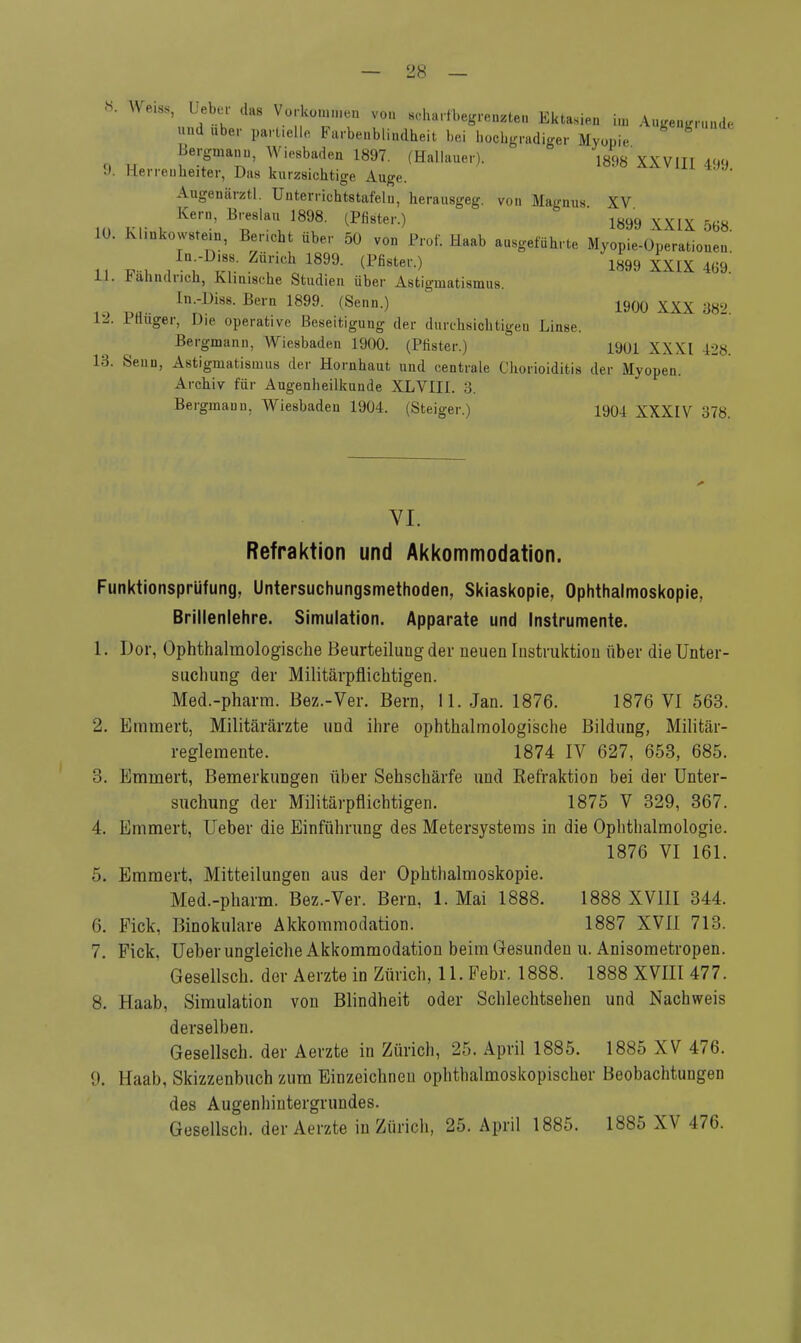 8. mm, lieber das Vorkommen von scharf begrenzten Ektasien im Augengrunde und über part.elle Farbenblindheit bei hochgradiger Myopie Bergmann, Wiesbaden 1897. (Hallauer). 1898 XXVIII 499 !>. Herrenkeiter, Das kurzsichtige Auge. Augenärztl. Unterrichtstafeln, herausgeg. von Magnus XV Kern, Breslau 1898. (Pfister.) 1899 XXIX &68 10. Klinkowstein, Bericht über 50 von Prof. Haab ausgeführte Myopie-Operationen' ,, ™ ,-V4r üiCh 18- (Pß8teV-) 1899 XXIX 469. 11. üänndncb, Klinische Studien über Astigmatismus. InAs. Bern 1899. (Senn.) 1900 XXX m2 U. IHuger, Die operative Beseitigung der durchsichtigen Linse. Bergmann, Wiesbaden 1900. (Pfister.) 1901 XXXI 428. L3. Senn, Astigmatismus der Hornhaut und centrale Chorioiditis der Myopen. Archiv für Augenheilkunde XLVIII. 3. Bergmann, Wiesbaden 1904. (Steiger.) 1904 XXXIV 378. VI. Refraktion und Akkommodation. Funktionsprüfung, Untersuchungsmethoden, Skiaskopie, Ophthalmoskopie, Brillenlehre. Simulation. Apparate und Instrumente. 1. Dor, Ophthalmologische Beurteilung der neuen Instruktion über die Unter- suchung der Militärpflichtigen. Med.-pharm. Bez.-Ver. Bern, 11. Jan. 1876. 1876 VI 563. 2. Emmert, Militärärzte und ihre ophthalmologische Bildung, Militär- reglemente. 1874 IV 627, 653, 685. 3. Emmert, Bemerkungen über Sehschärfe und Refraktion bei der Unter- suchung der Militärpflichtigen. 1875 V 329, 367. 4. Emmert, Ueber die Einführung des Metersystems in die Ophthalmologie. 1876 VI 161. 5. Emmert, Mitteilungen aus der Ophthalmoskopie. Med.-pharm. Bez.-Ver. Bern, 1. Mai 1888. 1888 XVIII 344. 6. Eick, Binokulare Akkommodation. 1887 XVII 713. 7. Fick. Ueber ungleiche Akkommodation beim Gesunden u. Anisometropen. Gesellsch. der Aerzte in Zürich, 11. Febr. 1888. 1888 XVIII 477. 8. Haab, Simulation von Blindheit oder Schlechtsehen und Nachweis derselben. Gesellsch. der Aerzte in Zürich, 25. April 1885. 1885 XV 476. 9. Haab, Skizzenbuch zum Einzeichnen ophthalmoskopischer Beobachtungen des Augenhiutergrundes. Gesellsch. der Aerzte in Zürich, 25. April 1885. 1885 XV 476.