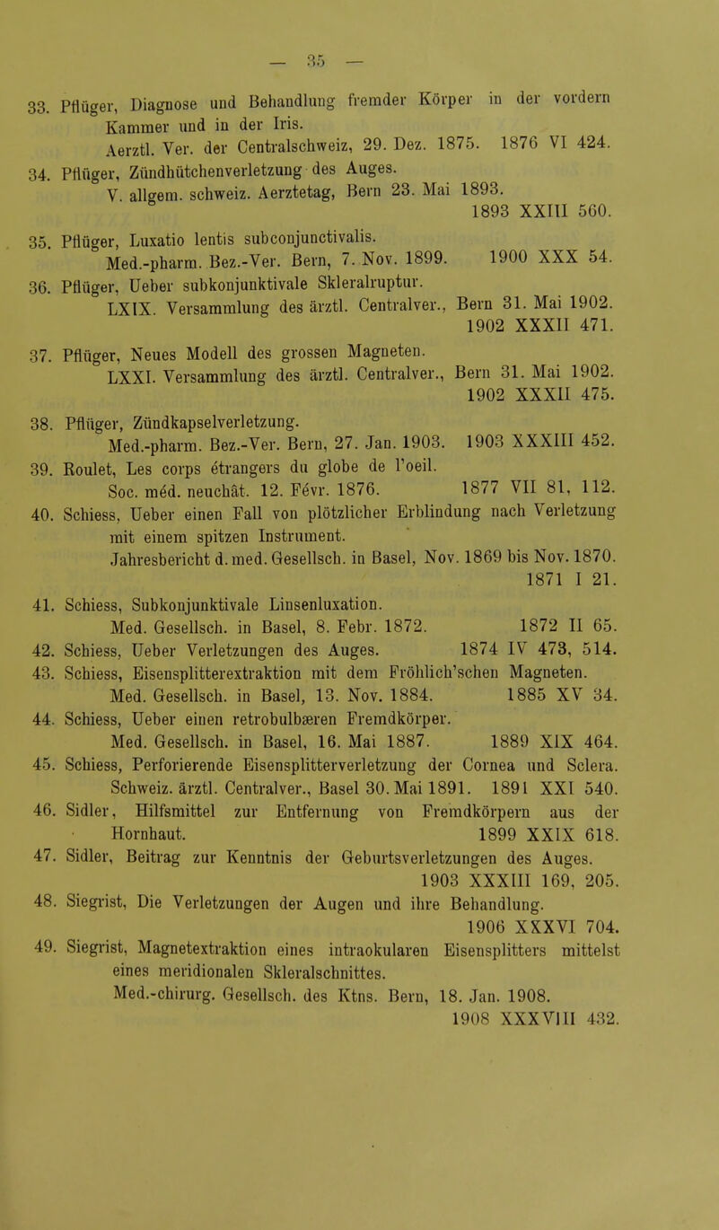 33. Pflüger, Diagnose und Behandlung fremder Körper in der vordem Kammer und in der Iris. Aerztl. Ver. der Centraischweiz, 29. Dez. 1875. 1876 VI 424. 34. Pflüger, Zündhütchenverletzung des Auges. V allgem. Schweiz. Aerztetag, Bern 23. Mai 1893. 1893 XXIII 560. 35 Ptiüger, Luxatio lentis subconjunctivalis. Med.-pharm. Bez.-Ver. Bern, 7. Nov. 1899. 1900 XXX 54. 36. Pflüger, Ueber subkonjunktivale Skleralruptur. ' LXIX Versammlung des ärztl. Centralver., Bern 31. Mai 1902. 1902 XXXII 471. 37. Pflüger, Neues Modell des grossen Magneten. 3 LXXI. Versammlung des ärztl. Centralver., Bern 31. Mai 1902. 1902 XXXII 475. 38. Pflüger, Zündkapselverletzung. Med.-pharm. Bez.-Ver. Bern, 27. Jan. 1903. 1903 XXXIII 452. 39. Roulet, Les corps etrangers du globe de l'oeil. Soc. meU neuchät. 12. Fevr. 1876. 1877 VII 81, 112. 40. Schiess, Ueber einen Fall von plötzlicher Erblindung nach Verletzung mit einem spitzen Instrument. Jahresbericht d.med. Gesellsch. in Basel, Nov. 1869 bis Nov. 1870. 1871 I 21. 41. Schiess, Subkonjunktivale Linsenluxation. Med. Gesellsch. in Basel, 8. Febr. 1872. 1872 II 65. 42. Schiess, Ueber Verletzungen des Auges. 1874 IV 473, 514. 43. Schiess, Eisensplitterextraktion mit dem Fröhlich'schen Magneten. Med. Gesellsch. in Basel, 13. Nov. 1884. 1885 XV 34. 44. Schiess, Ueber einen retrobulbären Fremdkörper. Med. Gesellsch. in Basel, 16. Mai 1887. 1889 XIX 464. 45. Schiess, Perforierende Eisensplitterverletzung der Cornea und Sclera. Schweiz, ärztl. Centralver., Basel 30. Mai 1891. 1891 XXI 540. 46. Sidler, Hilfsmittel zur Entfernung von Fremdkörpern aus der Hornhaut. 1899 XXIX 618. 47. Sidler, Beitrag zur Kenntnis der Geburtsverletzungen des Auges. 1903 XXXIII 169, 205. 48. Siegrist, Die Verletzungen der Augen und ihre Behandlung. 1906 XXXVI 704. 49. Siegrist, Magnetextraktion eines intraokularen Eisensplitters mittelst eines meridionalen Skleralschnittes. Med.-chirurg. Gesellsch. des Ktns. Bern, 18. Jan. 1908. 1908 XXXVUI 432.