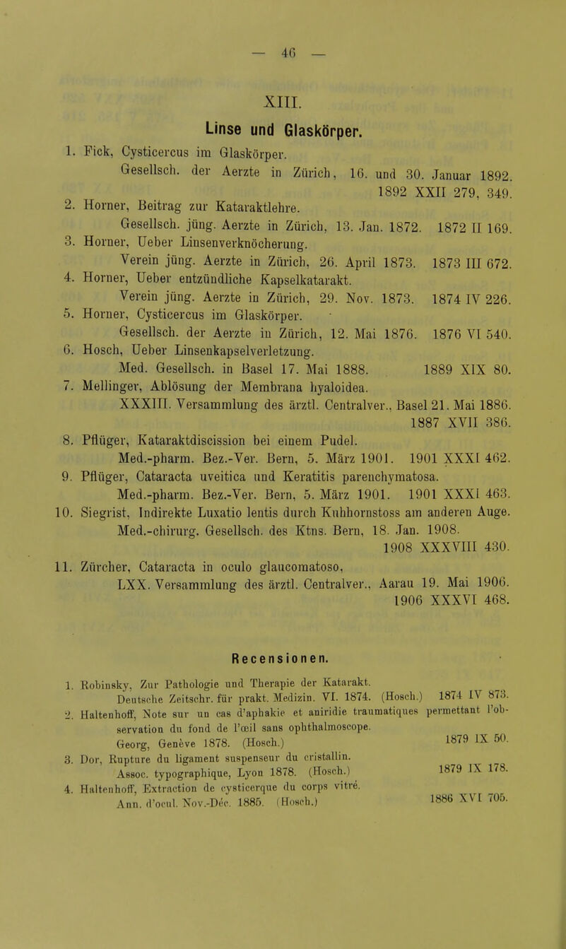 XIII. Linse und Glaskörper. 1. Pick, Cysticercus im Glaskörper. Gesellsch. der Aerzte in Zürich, 16. und 30. Januar 1892. 1892 XXII 279. 349. 2. Horner, Beitrag zur Kataraktlehre. Gesellsch. jüng. Aerzte in Zürich, 13. Jan. 1872. 1872 II 169. 3. Horner, Ueber Linsenverknöcherung. Verein jüng. Aerzte in Zürich, 26. April 1873. 1873 IH 672. 4. Horner, Ueber entzündliche Kapselkatarakt. Verein jüng. Aerzte in Zürich, 29. Nov. 1873. 1874 IV 226. 5. Horner, Cysticercus im Glaskörper. Gesellsch. der Aerzte in Zürich, 12. Mai 1876. 1876 VI 540. 6. Hosch, Ueber Linsenkapselverletzung. Med. Gesellsch. in Basel 17. Mai 1888. 1889 XIX 80. 7. Meilinger, Ablösung der Membrana hyaloidea. XXXIII. Versammlung des ärztl. Centralver., Basel 21. Mai 1886. 1887 XVII 386. 8. Pflüger, Kataraktdiscission bei einem Pudel. Med.-pharm. Bez.-Ver. Bern, 5. März 1901. 1901 XXXI 462. 9. Pflüger, Cataracta uveitica und Keratitis parenchymatosa. Med.-pharm. Bez.-Ver. Bern, 5. März 1901. 1901 XXXI 463. 10. Siegrist, Indirekte Luxatio lentis durch Kuhhornstoss am anderen Auge. Med.-chirurg. Gesellsch. des Ktns. Bern, 18. Jan. 1908. 1908 XXXVIII 430. 11. Zürcher, Cataracta in oculo glaucomatoso, LXX. Versammlung des ärztl. Centralver.. Aarau 19. Mai 1906. 1906 XXXVI 468. Recensionen. 1. Kobinsky, Zur Pathologie und Therapie der Katarakt. Deutsche Zeitschr. für prakt. Medizin. VI. 1874. (Hosch.) 1874 IV 878. 2. Haltenhoff, Note sur un cas d'aphakie et aniridie traumatiques permettant l'ob- servation du fond de l'ceil sans ophthalmoscope. Georg, Geneve 1878. (Hosch.) 1879 IX 50. 3. Dor, Rupture du ligament suspenseur du cristallin. Assoc. typographique, Lyon 1878. (Hosch.) 1879 IX 178. 4. Haltenhoff, Extraction de cysticerque du corps vitre. Ann. d'ocul. Nov.-Dec. 1885. (Hosch.) 1886 XVI 705.