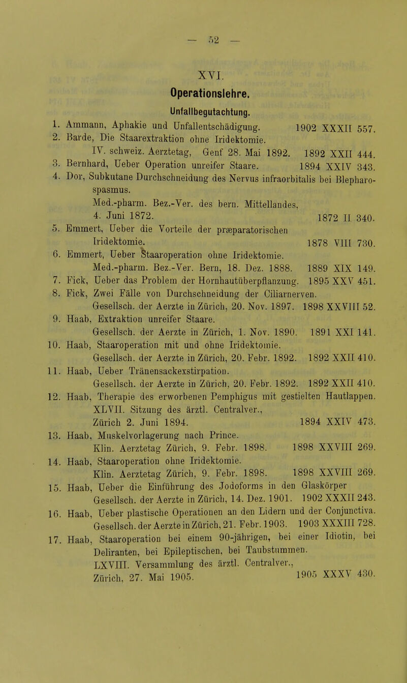 Operationslehre. Unfallbegutachtung. 1. Ammann, Aphakie und ünfallentschädiguug. 1902 XXXII 557. 2. Barde, Die Staavextraktion ohne Iridektomie. IV. Schweiz. Aerztetag, Genf 28. Mai 1892. 1892 XXII 444. 3. Bernhard, Ueber Operation unreifer Staare. 1894 XXIV 343. 4. Dor, Subkutane Durchschneidung des Nervus infraorbitalis bei Blepharo- spasmus. Med.-pharm. Bez.-Ver. des bern. Mittellandes, 4. Juni 1872. 1872 II 340. 5. Emmert, Ueber die Vorteile der prseparatorischen Iridektomie. 1878 VIII 730. 6. Emmert, Ueber Staaroperation ohne Iridektomie. Med.-pharm. Bez.-Ver. Bern, 18. Dez. 1888. 1889 XIX 149. 7. Pick, Ueber das Problem der Hornhautüberpflanzung. 1895 XXV 451. 8. Fick, Zwei Fälle von Durchschneidung der Ciliarnerven. Gesellsch. der Aerzte in Zürich, 20. Nov. 1897. 1898 XXVIII 52. 9. Haab, Extraktion unreifer Staare. Gesellsch. der Aerzte in Zürich, 1. Nov. 1890. 1891 XXI 141. 10. Haab, Staaroperation mit und ohne Iridektomie. Gesellsch. der Aerzte in Zürich, 20. Febr. 1892. 1892 XXII 410. 11. Haab, Ueber Tränensackexstirpation. Gesellsch. der Aerzte in Zürich, 20. Febr. 1892. 1892 XXH 410. 12. Haab, Therapie des erworbenen Pemphigus mit gestielten Hautlappen. XLVII. Sitzung des ärztl. Centralver., Zürich 2. Juni 1894. 1894 XXIV 473. 13. Haab, Muskelvorlagerung nach Prince. Klin. Aerztetag Zürich, 9. Febr. 1898. 1898 XXVIII 269. 14. Haab, Staaroperation ohne Iridektomie. Klin. Aerztetag Zürich, 9. Febr. 1898. 1898 XXVIII 269. 15. Haab, Ueber die Einführung des Jodoforms in den Glaskörper Gesellsch. der Aerzte in Zürich, 14. Dez. 1901. 1902 XXXII 243. 16. Haab, Ueber plastische Operationen an den Lidern und der Conjunctiva. Gesellsch.derAerzteinZürich,21.Febr.l903. 1903 XXXIII 728. 17. Haab, Staaroperation bei einem 90-jährigen, bei einer Idiotin, bei Deliranten, bei Epileptischen, bei Taubstummen. LXVIII. Versammlung des ärztl. Centralver., Zürich. 27. Mai 1905. 19°r' XXXV 430.