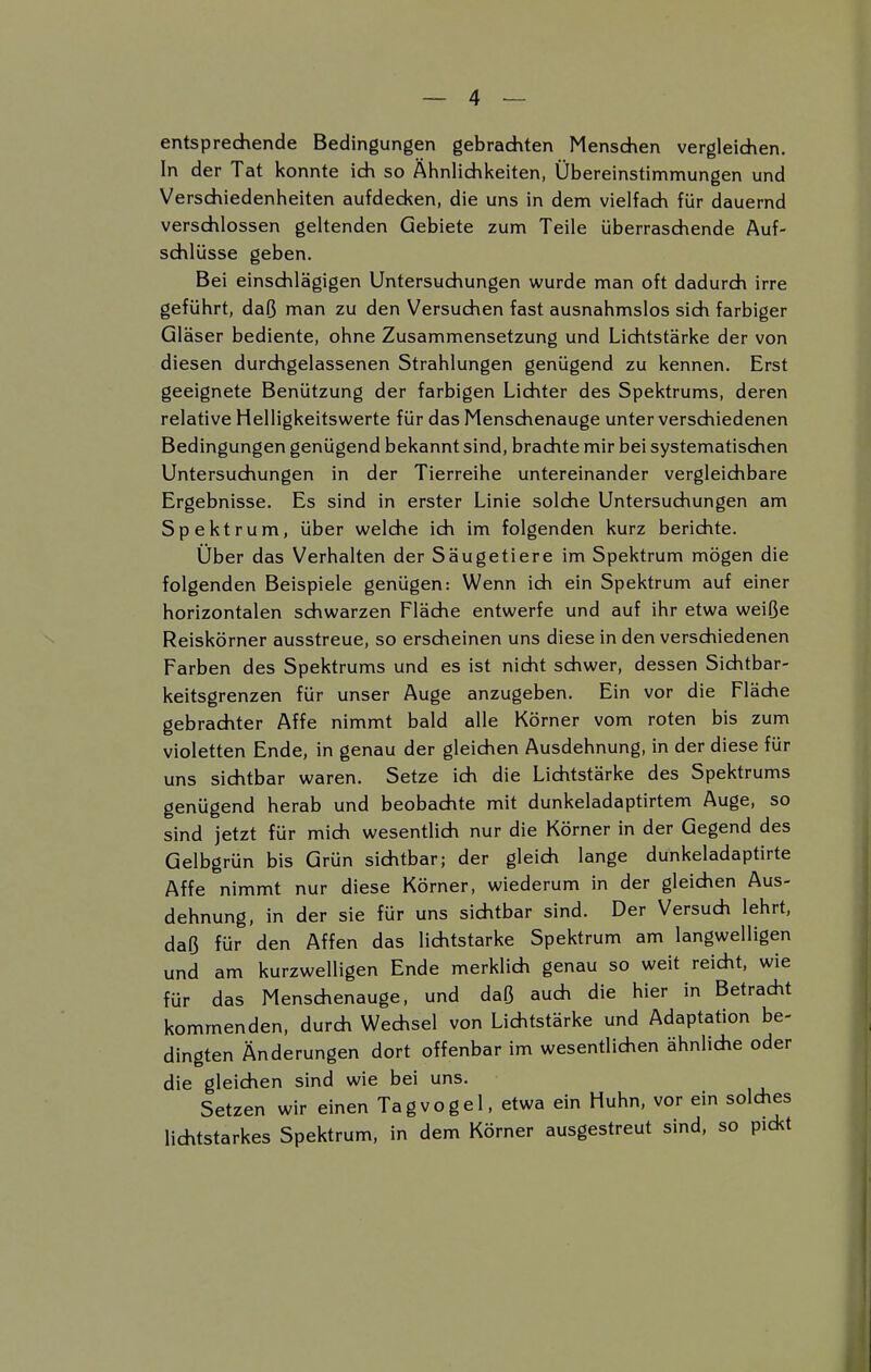 entsprechende Bedingungen gebrachten Menschen vergleichen. In der Tat konnte ich so Ähnlichkeiten, Übereinstimmungen und Verschiedenheiten aufdecken, die uns in dem vielfach für dauernd verschlossen geltenden Gebiete zum Teile überraschende Auf- schlüsse geben. Bei einschlägigen Untersuchungen wurde man oft dadurch irre geführt, daß man zu den Versuchen fast ausnahmslos sich farbiger Gläser bediente, ohne Zusammensetzung und Lichtstärke der von diesen durchgelassenen Strahlungen genügend zu kennen. Erst geeignete Benützung der farbigen Lichter des Spektrums, deren relative Helligkeitswerte für das Menschenauge unter verschiedenen Bedingungen genügend bekannt sind, brachte mir bei systematischen Untersuchungen in der Tierreihe untereinander vergleichbare Ergebnisse. Es sind in erster Linie solche Untersuchungen am Spektrum, über welche ich im folgenden kurz berichte. Über das Verhalten der Säugetiere im Spektrum mögen die folgenden Beispiele genügen: Wenn ich ein Spektrum auf einer horizontalen schwarzen Fläche entwerfe und auf ihr etwa weiße Reiskörner ausstreue, so erscheinen uns diese in den verschiedenen Farben des Spektrums und es ist nicht schwer, dessen Sichtbar- keitsgrenzen für unser Auge anzugeben. Ein vor die Fläche gebrachter Affe nimmt bald alle Körner vom roten bis zum violetten Ende, in genau der gleichen Ausdehnung, in der diese für uns sichtbar waren. Setze ich die Lichtstärke des Spektrums genügend herab und beobachte mit dunkeladaptirtem Auge, so sind jetzt für mich wesentlich nur die Körner in der Gegend des Gelbgrün bis Grün sichtbar; der gleich lange dunkeladaptirte Affe nimmt nur diese Körner, wiederum in der gleichen Aus- dehnung, in der sie für uns sichtbar sind. Der Versuch lehrt, daß für den Affen das lichtstarke Spektrum am langwelligen und am kurzwelligen Ende merklich genau so weit reicht, wie für das Menschenauge, und daß auch die hier in Betracht kommenden, durch Wechsel von Lichtstärke und Adaptation be- dingten Änderungen dort offenbar im wesentlichen ähnliche oder die gleichen sind wie bei uns. Setzen wir einen Tagvogel, etwa ein Huhn, vor ein solches lichtstarkes Spektrum, in dem Körner ausgestreut sind, so pickt