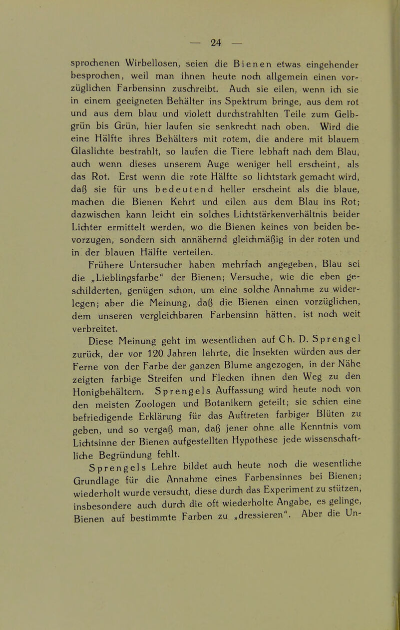 sprochenen Wirbellosen, seien die Bienen etwas eingehender besprochen, weil man ihnen heute noch allgemein einen vor- züglichen Farbensinn zuschreibt. Auch sie eilen, wenn ich sie in einem geeigneten Behälter ins Spektrum bringe, aus dem rot und aus dem blau und violett durchstrahlten Teile zum Gelb- grün bis Grün, hier laufen sie senkrecht nach oben. Wird die eine Hälfte ihres Behälters mit rotem, die andere mit blauem Glaslichte bestrahlt, so laufen die Tiere lebhaft nach dem Blau, auch wenn dieses unserem Auge weniger hell erscheint, als das Rot. Erst wenn die rote Hälfte so lichtstark gemacht wird, daß sie für uns bedeutend heller erscheint als die blaue, machen die Bienen Kehrt und eilen aus dem Blau ins Rot; dazwischen kann leicht ein solches Lichtstärkenverhältnis beider Lichter ermittelt werden, wo die Bienen keines von beiden be- vorzugen, sondern sich annähernd gleichmäßig in der roten und in der blauen Hälfte verteilen. Frühere Untersucher haben mehrfach angegeben, Blau sei die „Lieblingsfarbe der Bienen; Versuche, wie die eben ge- schilderten, genügen schon, um eine solche Annahme zu wider- legen; aber die Meinung, daß die Bienen einen vorzüglichen, dem unseren vergleichbaren Farbensinn hätten, ist noch weit verbreitet. Diese Meinung geht im wesentlichen auf Ch. D. Sprengel zurück, der vor 120 Jahren lehrte, die Insekten würden aus der Ferne von der Farbe der ganzen Blume angezogen, in der Nähe zeigten farbige Streifen und Flecken ihnen den Weg zu den Honigbehältern. Sprengeis Auffassung wird heute noch von den meisten Zoologen und Botanikern geteilt; sie schien eine befriedigende Erklärung für das Auftreten farbiger Blüten zu geben, und so vergaß man, daß jener ohne alle Kenntnis vom Lichtsinne der Bienen aufgestellten Hypothese jede wissenschaft- liche Begründung fehlt. Spreng eis Lehre bildet auch heute noch die wesentliche Grundlage für die Annahme eines Farbensinnes bei Bienen; wiederholt wurde versucht, diese durch das Experiment zu stützen, insbesondere auch durch die oft wiederholte Angabe, es gelinge, Bienen auf bestimmte Farben zu „dressieren. Aber die Un-