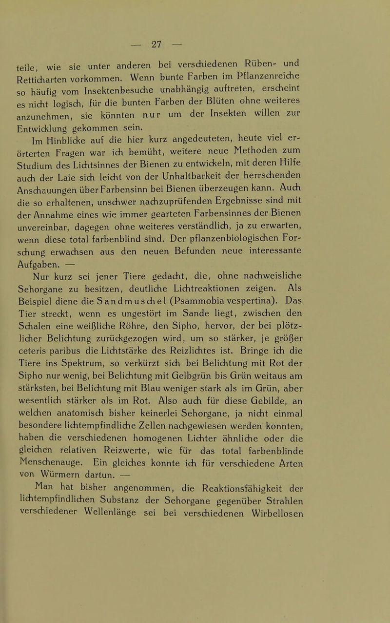 teile, wie sie unter anderen bei verschiedenen Rüben- und Retticharten vorkommen. Wenn bunte Farben im Pflanzenreiche so häufig vom Insektenbesuche unabhängig auftreten, erscheint es nicht logisch, für die bunten Farben der Blüten ohne weiteres anzunehmen, sie könnten nur um der Insekten willen zur Entwicklung gekommen sein. Im Hinblicke auf die hier kurz angedeuteten, heute viel er- örterten Fragen war ich bemüht, weitere neue Methoden zum Studium des Lichtsinnes der Bienen zu entwickeln, mit deren Hilfe auch der Laie sich leicht von der Unhaltbarkeit der herrschenden Anschauungen über Farbensinn bei Bienen überzeugen kann. Auch die so erhaltenen, unschwer nachzuprüfenden Ergebnisse sind mit der Annahme eines wie immer gearteten Farbensinnes der Bienen unvereinbar, dagegen ohne weiteres verständlich, ja zu erwarten, wenn diese total farbenblind sind. Der pflanzenbiologischen For- schung erwachsen aus den neuen Befunden neue interessante Aufgaben. — Nur kurz sei jener Tiere gedacht, die, ohne nachweisliche Sehorgane zu besitzen, deutliche Lichtreaktionen zeigen. Als Beispiel diene dieSandmuschel (Psammobia vespertina). Das Tier streckt, wenn es ungestört im Sande liegt, zwischen den Schalen eine weißliche Röhre, den Sipho, hervor, der bei plötz- licher Belichtung zurückgezogen wird, um so stärker, je größer ceteris paribus die Lichtstärke des Reizlichtes ist. Bringe ich die Tiere ins Spektrum, so verkürzt sich bei Belichtung mit Rot der Sipho nur wenig, bei Belichtung mit Gelbgrün bis Grün weitaus am stärksten, bei Belichtung mit Blau weniger stark als im Grün, aber wesentlich stärker als im Rot. Also auch für diese Gebilde, an welchen anatomisch bisher keinerlei Sehorgane, ja nicht einmal besondere lichtempfindliche Zellen nachgewiesen werden konnten, haben die verschiedenen homogenen Lichter ähnliche oder die gleichen relativen Reizwerte, wie für das total farbenblinde Menschenauge. Ein gleiches konnte ich für verschiedene Arten von Würmern dartun. — Man hat bisher angenommen, die Reaktionsfähigkeit der lichtempfindlichen Substanz der Sehorgane gegenüber Strahlen verschiedener Wellenlänge sei bei verschiedenen Wirbellosen