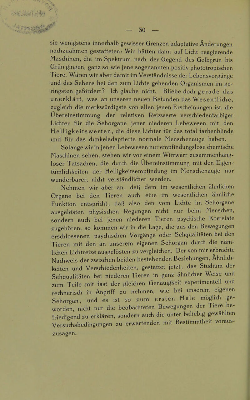 sie wenigstens innerhalb gewisser Grenzen adaptative Änderungen nachzuahmen gestatteten: Wir hätten dann auf Licht reagierende Maschinen, die im Spektrum nach der Gegend des Gelbgrün bis Grün gingen, ganz so wie jene sogenannten positiv phototropischen Tiere. Wären wir aber damit im Verständnisse der Lebensvorgänge und des Sehens bei den zum Lichte gehenden Organismen im ge- ringsten gefördert? Ich glaube nicht. Bliebe doch gerade das unerklärt, was an unseren neuen Befunden das Wesentliche, zugleich die merkwürdigste von allen jenen Erscheinungen ist, die Übereinstimmung der relativen Reizwerte verschiedenfarbiger Lichter für die Sehorgane jener niederen Lebewesen mit den Helligkeitswerten, die diese Lichter für das total farbenblinde und für das dunkeladaptierte normale Menschenauge haben. Solange wir in jenen Lebewesen nur empfindungslose chemische Maschinen sehen, stehen wir vor einem Wirrwarr zusammenhang- loser Tatsachen, die durch die Übereinstimmung mit den Eigen- tümlichkeiten der Helligkeitsempfindung im Menschenauge nur wunderbarer, nicht verständlicher werden. Nehmen wir aber an, daß dem im wesentlichen ähnlichen Organe bei den Tieren auch eine im wesentlichen ähnliche Funktion entspricht, daß also den vom Lichte im Sehorgane ausgelösten physischen Regungen nicht nur beim Menschen, sondern auch bei jenen niederen Tieren psychische Korrelate zugehören, so kommen wir in die Lage, die aus den Bewegungen erschlossenen psychischen Vorgänge oder Sehqualitäten bei den Tieren mit den an unserem eigenen Sehorgan durch die näm- lichen Lichtreize ausgelösten zu vergleichen. Der von mir erbrachte Nachweis der zwischen beiden bestehenden Beziehungen, Ähnlich- keiten und Verschiedenheiten, gestattet jetzt, das Studium der Sehqualitäten bei niederen Tieren in ganz ähnlicher Weise und zum Teile mit fast der gleichen Genauigkeit experimentell und rechnerisch in Angriff zu nehmen, wie bei unserem eigenen Sehorgan, und es ist so zum ersten Male möglich ge- worden, nicht nur die beobachteten Bewegungen der Tiere be- friedigend zu erklären, sondern auch die unter beliebig gewählten Versuchsbedingungen zu erwartenden mit Bestimmtheit voraus- zusagen.
