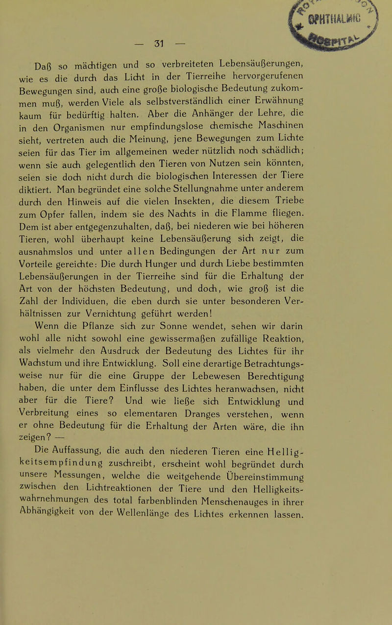 Daß so mächtigen und so verbreiteten Lebensäußerungen, wie es die durch das Licht in der Tierreihe hervorgerufenen Bewegungen sind, auch eine große biologische Bedeutung zukom- men muß, werden Viele als selbstverständlich einer Erwähnung kaum für bedürftig halten. Aber die Anhänger der Lehre, die in den Organismen nur empfindungslose chemische Maschinen sieht, vertreten auch die Meinung, jene Bewegungen zum Lichte seien für das Tier im allgemeinen weder nützlich noch schädlich; wenn sie auch gelegentlich den Tieren von Nutzen sein könnten, seien sie doch nicht durch die biologischen Interessen der Tiere diktiert. Man begründet eine solche Stellungnahme unter anderem durch den Hinweis auf die vielen Insekten, die diesem Triebe zum Opfer fallen, indem sie des Nachts in die Flamme fliegen. Dem ist aber entgegenzuhalten, daß, bei niederen wie bei höheren Tieren, wohl überhaupt keine Lebensäußerung sich zeigt, die ausnahmslos und unter allen Bedingungen der Art nur zum Vorteile gereichte: Die durch Hunger und durch Liebe bestimmten Lebensäußerungen in der Tierreihe sind für die Erhaltung der Art von der höchsten Bedeutung, und doch, wie groß ist die Zahl der Individuen, die eben durch sie unter besonderen Ver- hältnissen zur Vernichtung geführt werden! Wenn die Pflanze sich zur Sonne wendet, sehen wir darin wohl alle nicht sowohl eine gewissermaßen zufällige Reaktion, als vielmehr den Ausdruck der Bedeutung des Lichtes für ihr Wachstum und ihre Entwicklung. Soll eine derartige Betrachtungs- weise nur für die eine Gruppe der Lebewesen Berechtigung haben, die unter dem Einflüsse des Lichtes heranwachsen, nicht aber für die Tiere? Und wie ließe sich Entwicklung und Verbreitung eines so elementaren Dranges verstehen, wenn er ohne Bedeutung für die Erhaltung der Arten wäre, die ihn zeigen? — Die Auffassung, die auch den niederen Tieren eine Hellig- keitsempfindung zuschreibt, erscheint wohl begründet durch unsere Messungen, welche die weitgehende Übereinstimmung zwischen den Lichtreaktionen der Tiere und den Helligkeits- wahrnehmungen des total farbenblinden Menschenauges in ihrer Abhängigkeit von der Wellenlänge des Lichtes erkennen lassen.
