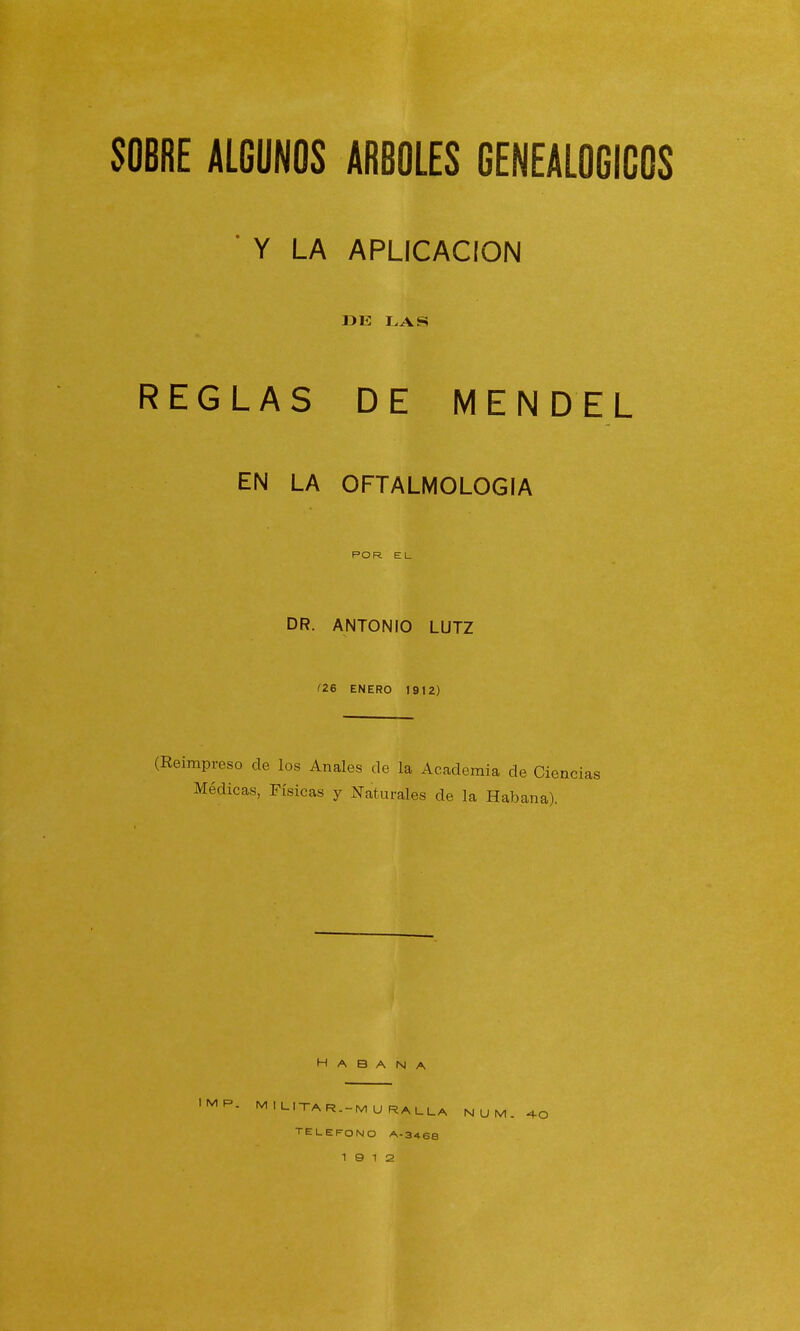 Y LA APLICACION DE LAS REGLAS DE MENDEL EN LA OFTALMOLOGIA POR E L DR. ANTONIO LUTZ f26 ENERO 1912) (Reimpreso de los Anales de la Academia de Cié Médicas, Físicas y Naturales de la Habana). ncias Habana IMP. MI LITA R.-MU RALLA NUM. TELEFONO A-346B