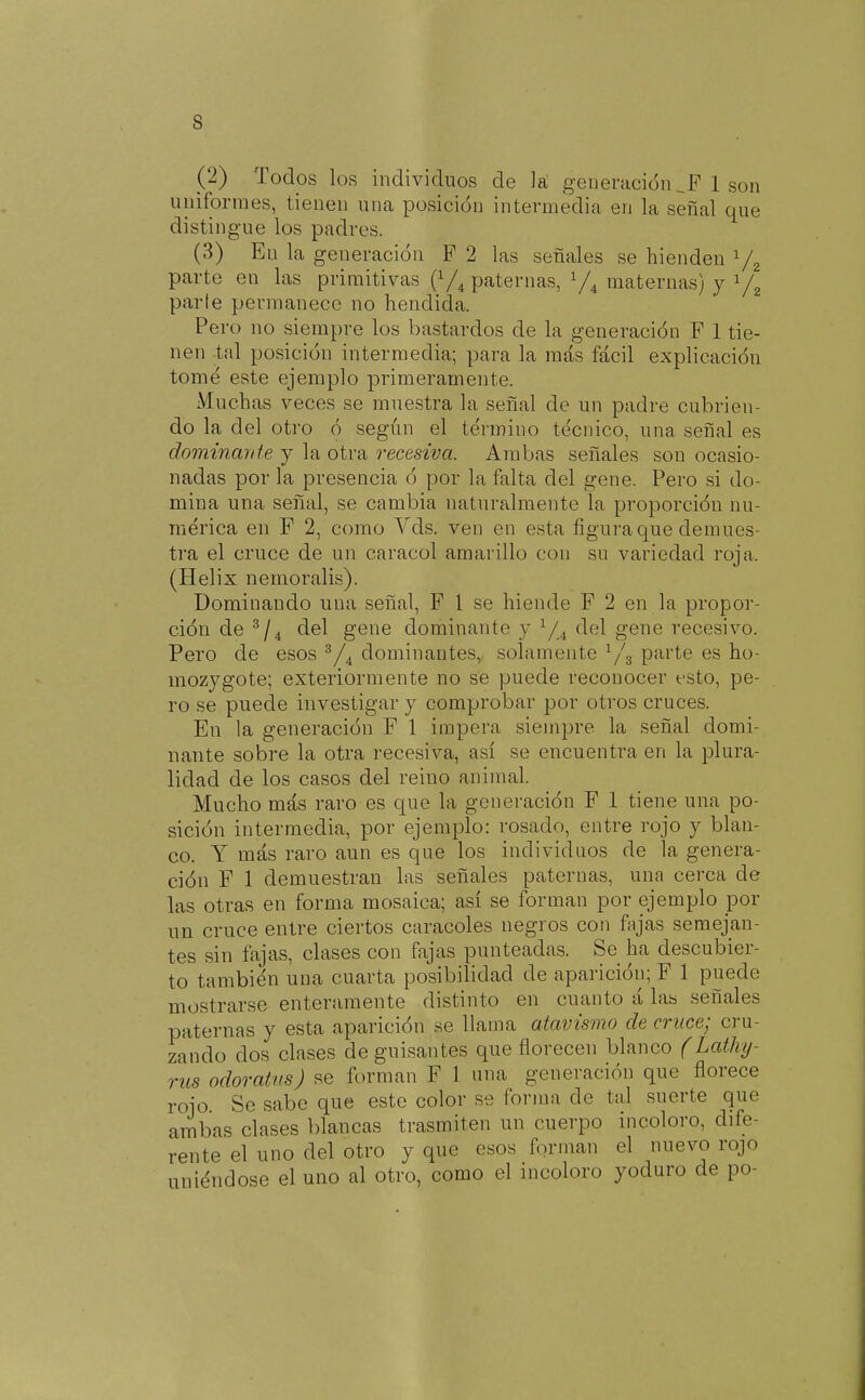 s (2) Todos los individuos de la generación 1 son uniformes, tienen una posición intermedia en la señal que distingue los padres. (3) En la generación P 2 las señales se hienden ^ parte en las primitivas (Y^ paternas, maternas) y ^ parle permanece no hendida. Pero no siempre los bastardos de la generación F 1 tie- nen -tal posición intermedia; para la más fácil explicación tomé este ejemplo primeramente. Muchas veces se muestra la señal de un padre cubrien- do la del otro ó según el término técnico, una señal es dominmiie y la otra recesiva. Ambas señales son ocasio- nadas por la presencia ó por la falta del gene. Pero si do- mina una señal, se cambia naturalmente la proporción nu- mérica en F 2, como Vds. ven en esta figura que demues- tra el cruce de un caracol amarillo con su variedad roja. (Helix nemoralis). Dominando una señal, P 1 se hiende F 2 en la propor- ción de del gene dominante y Y.4 ^^^1 gene recesivo. Pero de esos ^dominantes, solamente ^/g parte es ho- mozygote; exteriormente no se puede reconocer esto, pe- ro se puede investigar y comprobar por otros cruces. En la generación F 1 impera siempre la señal domi- nante sobre la otra recesiva, así se encuentra en la plura- lidad de los casos del reino animal. Mucho más raro es que la generación F 1 tiene una po- sición intermedia, por ejemplo: rosado, entre rojo y blan- co. Y más raro aun es que los individuos de la genera- ción F 1 demuestran las señales paternas, una cerca de las otras en forma mosaica; así se forman por ejemplo por un cruce entre ciertos caracoles negros con fajas semejan- tes sin fajas, clases con fajas punteadas. Se ha descubier- to también una cuarta posibilidad de aparición; F 1 puede mostrarse enteramente distinto en cuanto á las señales paternas y esta aparición se llama atavismo de cruce; cru- zando dos clases de guisantes que florecen blanco (Latlnj- rus odoratus) se forman F 1 una generación que florece rojo Se sabe que este color se forma de tal suerte que ambas clases blancas trasmiten un cuerpo incoloro, dife- rente el uno del otro y que esos forman el nuevo rojo uniéndose el uno al otro, como el incoloro yoduro de po-