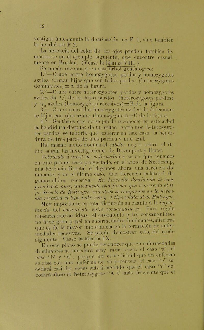 vestigar únicamente la dominación en F 1, sino también la hendidnra F 2. La herencia del color de los ojos pueden también de- raostnirsc en el ejera])lo siguiente, que encontré casual- mente en Breslau. (Véase la lamina VIII.) Se puede reconocer en este árbol genealógico: I.°—Cruce entre homozygotes pardos y homozygotes azules, forman hijos que son todos pardos (heterozygotes dominanlesjrz A de la figura. '2.°—Ciuce entre heterozygotes pardos y homozygotes azules da: V2 ^^'^ hijos pardos (heterozygotes pardos) y ^I2 azules (homozygotes recesivos)=:B de la figura. 3. —Cruce entre dos homozygotes azules da únicamen- te hijos con ojos azules (homozygotes) = C de la figura. 4. °—Sentimos que no se puede reconocer en este árbol la hendidura después de un cruce entre dos heterozygo- tes pardos; se tendría que esperar en este caso la hendi- dura de tres pares de ojos pardos y uno azul. Del mismo modo domina el cabello negro sobre el rTi- bio, según las investigaciones de Davenport y Hurst. Volviendo á nuestras enfermedades se ve que tenemos en este primer caso proyectado, en el árbol de Nettleship, una herencia directa, ó digamos ahora: una herencia do- minante; y en el último casó, una herencia colateral, di- gamos ahora: recesiva. En herencia dominante se com^ prendería 'pues, únicamente esta forma que representa el ti ■po directo de Bollinger, mientras se comprende en la heren- cia recesiva el tipo indirecto y d tipo colateral de Bollinger. Muv importante es esta distinción en cuanto á la impor- tancia del casamiento entre consanguíneos. Pues según nuestras nuevas ideas, el casamiento entre consanguíneos no hace gran papel en enfermedades dominantes,mientras que es de la mayor importancia en la formación de enfer- medades recesivas. Se puede demostrar esto, del modo siguiente: Véase la lámina IX. En este plano se puede reconocer que en eníermedades dominantes se sucederá muy raras veces el caso ^'a'\ el caso b y 'tV, porque no es verósimil que un enfermo se case con una. enferma de su parentela.; el caso e su- cederá casi dos veces más á menudo que el caso c en- contrándose el heterozygote A a más frecuente que el