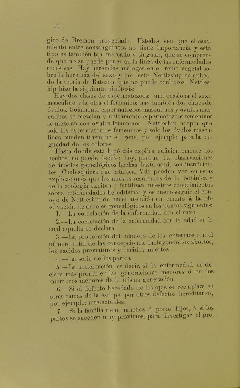 gico de Bremen proyectado. Ustedes ven que el casa- miento entre consanguíneos no tiene importancia, y este tipo es también tan marcado y singular, que se compren- de que no se puede poner en la línea de las enfermedades recesivas. Hay herencias análogas en el reino vegetal so- bre la herencia del sexo y por esto Nettleship ha aplica- do la teoría de Bateson, que no puedo ocultaros. Nettles- hip hizo la siguiente hipótesis: Hay dos clases de espermatozoos: una ocasiona el sexo masculino y la otra el femenino; hay también dos clases de óvulos. Solamente espermatozoos masculinos y óvulos mas- culinos se mezclan y únicamente espermatozoos femeninos se mezclan con óvulos femeninos. Nettleship acepta que solo los espermatozoos femeninos y solo los óvulos mascu- linos pueden trasmitir el gene, por ejemplo, para la ce- guedad de los colores. Hasta donde esta hipótesis explica suficientemente los hechos, no puede decirse hoy, porque las observaciones de árboles genealógicos hechas hasta aquí, son insuficien- tes. Cualesquiera que esta sea, Yds. pueden ver en estas explicaciones que los nuevos resultados de la botánica y de la zoología excitan y fertilizan nuestros conocimientos sobre enfermedades hereditarias y es bueno seguir el con- sejo de Nettleship de hacer atención en cuanto á la ob- servación de árboles genealógicos en los puntos siguientes: 1. —La correlación de la enfermedad con el sexo. 2. --La correlación de la enfermedad con la edad en la cnal aquella se declara. 3. —La proporción del número de los enfermos con el número total de las concepciones, incluyendo los abortos, los nacidos prematuros y nacidos muertos. 4. —La serie de los partos. 5. -La anticipación, es decir, si la enfermedad se de- clara más pronto en las generaciones menores ó en los miembros menores de la misma generación. 6. - Si el defecto heredado de los ojoüse reemplaza en otras ramas de la estirpe, por otros defectos hereditarios, por ejemplo: intelectuales. 7 _Si la fiimilia tiene muchos ó pocos hijos, ó si los partos se suceden muy próximos, para investigar el pro-
