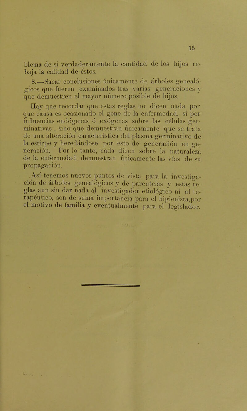 16 bíema de si verdaderamente la cantidad de los hijos re- baja k calidad de éstos. 8.—Sacar conclusiones únicamente de árboles genealó- gicos que fueren examinados tras varias genei'aciones y que demuestren el mayor número posible de hijos. Hay que recordar que estas reglas no dicen nada por que causa es ocasionado el gene de la enfermedad, si por influencias endógenas ó exógenas sobre las célalas ger- minativas , sino que demuestran únicamente que se trata de una alteración característica del plasma germinativo de la estirpe y heredándose por esto de genei-ación en ge- neración. Por lo tanto, nada dicen sobre la naturaleza de la enfermedad, demuestran únicamente las vías de su propagación. Así tenemos nuevos puntos de vista parala investiga- ción de árboles genealógicos y de parentelas y estas re- glas aun sin dar nada al investigador etiológico ni al te- rapéutico, son de suma importancia para el higienista,por el motivo de familia y eventualmeute para el legislador.