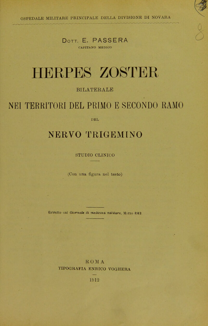 OSPEDALE MILITARE PRINCIPALE DELLA DIVISIONE DI NOVARA Dott. E. PASSERA CAPITANO MEDICO HERPES ZOSTER BILATEEALE NEI TERRITORI DEL PRIMO E SECONDO RAMO DEL NERVO TRIGEMINO STUDIO CLINICO (Con una figura nel testo) Estratto oal Giornale di mediema militare. Marzo 1912 ROMA TIPOGRAFIA ENRICO VOGHERA 1912