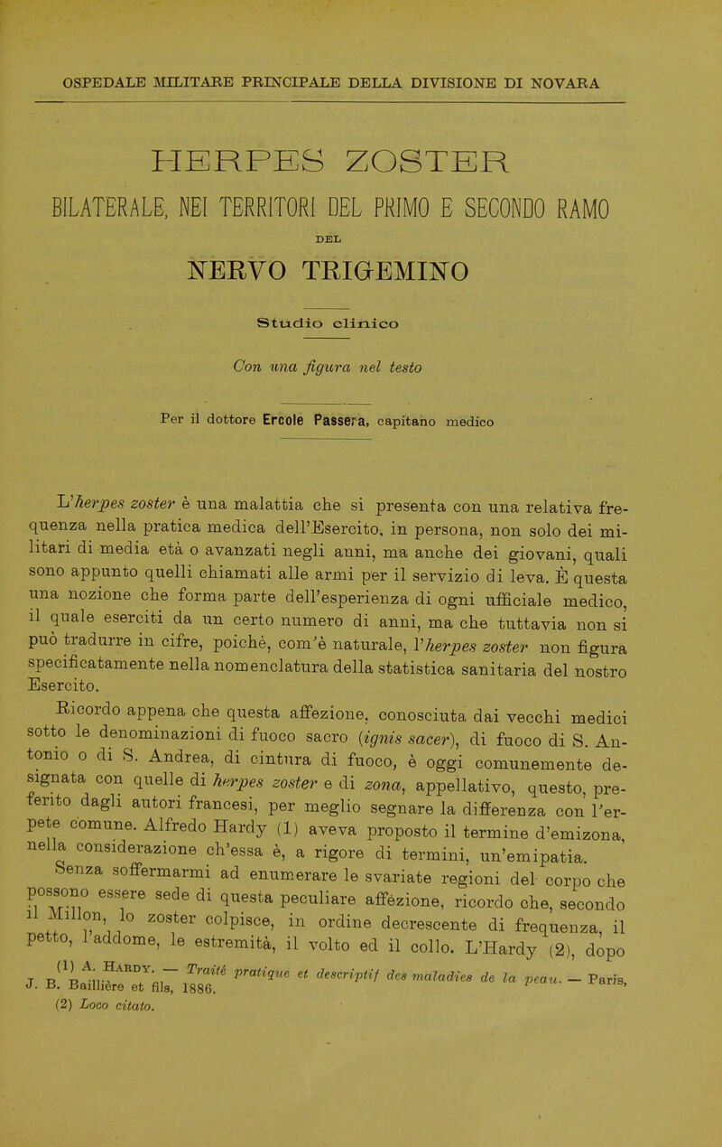 HERPES ZOSTER BILATERALE, NEI TERRITORI DEL PRIMO E SECONDO RAMO DEL ISTERYO TRiaEMIJSrO studio clinico Con una figura nel testo Per il dottore Ercole Passera, capitano medico L'herpes zoster è una malattia che si presenta con una relativa fre- quenza nella pratica medica dell'Esercito, in persona, non solo dei mi- litari di media età o avanzati negli anni, ma anche dei giovani, quali sono appunto quelli chiamati alle armi per il servizio di leva. È questa una nozione che forma parte dell'esperienza di ogni ufficiale medico, il quale eserciti da un certo numero di anni, ma che tuttavia non si può tradurre in cifre, poiché, com'è naturale, Vherpes zoster non figura specificatamente nella nomenclatura della statistica sanitaria del nostro Esercito. Ricordo appena che questa affezione, conosciuta dai vecchi medici sotto le denominazioni di fuoco sacro {ignis sacer), di fuoco di S. An- tonio o di S. Andrea, di cintura di fuoco, è oggi comunemente de- signata con quelle di herpes zoster e di zona, appellativo, questo, pre- ferito dagli autori francesi, per meglio segnare la differenza con Ter- pete comune. Alfredo Hardy (1) aveva proposto il termine d'emizona nella considerazione ch'essa è, a rigore di termini, un'emipatia. faenza soffermarmi ad enumerare le svariate regioni del corpo che possono essere sede di questa peculiare affezione, ricordo che, secondo 11 Millon, lo zoster colpisce, in ordine decrescente di frequenza, il petto, 1 addome, le estremità, il volto ed il collo. L'Hardy (2), dopo J Ti^^tu-^^T^r .^'''^ deacriptif dea maladiea de la peau. - Farìa. J. ii. Bailhere et fila, 1886.