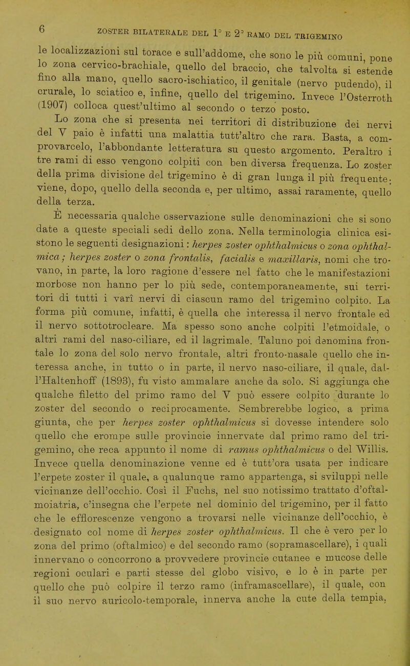 le localizzazioni sul torace e sull'addome, che sono le più comuni pone 10 zona cervico-brachiale, quello del braccio, che talvolta si estende fino alla mano, quello sacro-ischiatico, il genitale (nervo pudendo) il crurale, lo sciatico e, infine, quello del trigemino. Invece l'Osterròth (1907) colloca quest'ultimo al secondo o terzo posto. Lo zona che si presenta nei territori di distribuzione dei nervi del V paio è infatti una malattia tutt'altro che rara. Basta, a com- provarcelo, l'abbondante letteratura su questo argomento. Peraltro i tre rami di esso vengono colpiti con ben diversa frequenza. Lo zoster della prima divisione del trigemino è di gran lunga il più frequente-, viene, dopo, quello della seconda e, per ultimo, assai raramente, quello della terza. E necessaria qualche osservazione sulle denominazioni che si sono date a queste speciali sedi dello zona. Nella terminologia clinica esi- stono le seguenti designazioni : herpes zoster opMhalmicus o zona ophthal- mica ; herpes zoster o zona frontalis, fadalis e maxillaris, nomi che tro- vano, in parte, la loro ragione d'essere nel fatto che le manifestazioni morbose non hanno per lo più sede, contemporaneamente, sui terri- tori di tutti i vari nervi di ciascun ramo del trigemino colpito. La forma più comune, infatti, è quella che interessa il nervo frontale ed 11 nervo sottotrocleare. Ma spesso sono anche colpiti l'etmoidale, o altri rami del naso-ciliare, ed il lagrimale. Taluno poi denomina fron- tale lo zona del solo nervo frontale, altri fronto-nasale quello che in- teressa anche, in tutto o in parte, il nervo naso-ciliare, il quale, dai- l'Haltenhoff (1893), fu visto ammalare anche da solo. Si aggiunga che qualche filetto del primo ramo del Y può essere colpito durante lo zoster del secondo o reciprocamente. Sembrerebbe logico, a prima giunta, che per herpes zoster ophthalmicus si dovesse intendere solo quello che erompe sulle provinole innervate dal primo ramo del tri- gemino, che reca appunto il nome di ramus ophthalmicus o del Willis. Invece quella denominazione venne ed è tutt'ora usata per indicare l'erpete zoster il quale, a qualunque ramo appartenga, si sviluppi nelle vicinanze dell'occhio. Così il Fuchs, nel suo notissimo trattato d'oftal- moiatria, c'insegna che l'erpete nel dominio del trigèmino, per il fatto che le efflorescenze vengono a trovarsi nelle vicinanze dell'occhio, è designato col nome di herpes zoster ophthalmicus. Il che è vero per lo zona del primo (oftalmico) e del secondo ramo (sopramascellare), i quali innervano o concorrono a provvedere provincie cutanee e mucose delle regioni oculari e parti stesse del globo visivo, e lo è in parte per quello che può colpire il terzo ramo (inframascellare), il quale, con il suo nervo auricolo-temporale, innerva anche la cute della tempia.