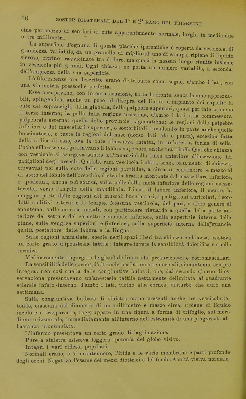 tZeZiZZ'' apparentemente normale, larghi in media due La superfìcie d'ognuna di queste placche iperemiche è coperta da vescicole di gi-andezza variabile, da un granello di miglio ad uno di canapa, ripiene di h^uidÒ sieroso, c.tr.no ravvicinate tra di loro, ma quasi in nessun luogo riunite insTeme m vescicole più grandi. Ogni chiazza ne porta un nuaiero variabile, a seconda dell'ampiezza della sua superficie. L'efflorescenze ora descritte erano distribuite come segue, d'ambo i lati con una simmetria pressoché perfetta. ' Esse occupavano, con intensa eruzione, tutta la fronte, seaza lacune apprezza- bili, spingendosi anche un poco al disopra del limite d'impianto dei capelli- la cute dei sopraccigli, della glabella, delle palpebre superiori, quasi per intero, mLno Il terzo interno; la pelle della regione prossima, d'ambo i lati, alla commessura palpebrale esterna; quella delle provinoie zigomatiche; le regioni delle palpebre inferiori e dei mascellari supariori, o sofctorbitali, invadendo in parte anche quelle buccinatone, e tutte le regioni del naso (dorso, lati, ale e punta), eccezion fatta della radice di esso, ove la cute rimaneva intatta, in un'area a forma di sella. Poche efflDre3cenz3 guarnivano il labbro superiore, an.jhe tra i baffi. Qualche chiazza con vescicole si scorgeva subito all'innmzi della linea anteriore d'inserzione dei padiglioni degli oreschi.Qaalohe rara vescicola isolata, senzì. basamento di chiazza, trovavasi poi sulla cate delle regioni parotidee, a circa un ceatimstro e mezzo al di sotto del lobulo dell'oreichio, dietro la brania, montante del mascellare inferiore, e, qualcuna, anche plii soirsa, sulla pelle della metà inferiore delle regioni masse- teriche, verso l'angolo della mmdibola. Liberi il labbro inferiore, il mento, la maggior parte delle regioni dei muscoli buc3Ìnatori, i padiglioni auricolari, i con- dotti auditivi esterni e le tempie. Nessuna vessicola, del pari, o altro genere di enantema, sulle mucose nasali, con particolare riguardo a quella della parte an- teriore del setto e del cornetto etmoidale inferiore, sulla superfijie interna delle pinne, sulle gengive superiori e ^inferiori, sulla superficie interna dellejguancie quella posteriore delle labbra e la lingua. Sulle regioni ammilate, specie nejli spizì liberi tra chiazza e chiazza, esisteva un certo graio d'ipoestesia tattile: integre invece la sensibilità dolorifica e quella termica. Mediocremente ingorgate le glandule linfatiche preauricolari e retromascellari. La sensibilità delle cornee, d'altronde perfettamente normali, si mantenne sempre integra: non così quella dalle congiuntive balbari, che, dal secondo giorno di os- servazione presentavano un'anestesia tattile nettamente delimitata al quadrante sclerale infero-interno, d'ambo i lati, vicino alla cornea, disturbo che durò una settimana. Sulla congLun!;iva bulbare di sinistra erano presenti ambe tre vescicolette, tonde, ciascuna del diametro di un millimetro e mezzo circa, ripiene di liquido incolore e trasparente, raggruppate in una figura a forma di trifoglio, sul meri- diano orizzontale, immeliatamente all'interno dell'estremità di una pinguecola ab- bastanza pronunciata. L'infermo presentava un certo grado di lagrimazione. Pure a sinistra esisteva leggera ipotonia del globo visivo. Integri i vari riflessi pupillari. Normali erano, e si mantennero, l'iride e le varie membrane e parti profonde degli occhi. Negativo l'esame dei mezzi diottrici e del fondo. Acuità visiva normale,