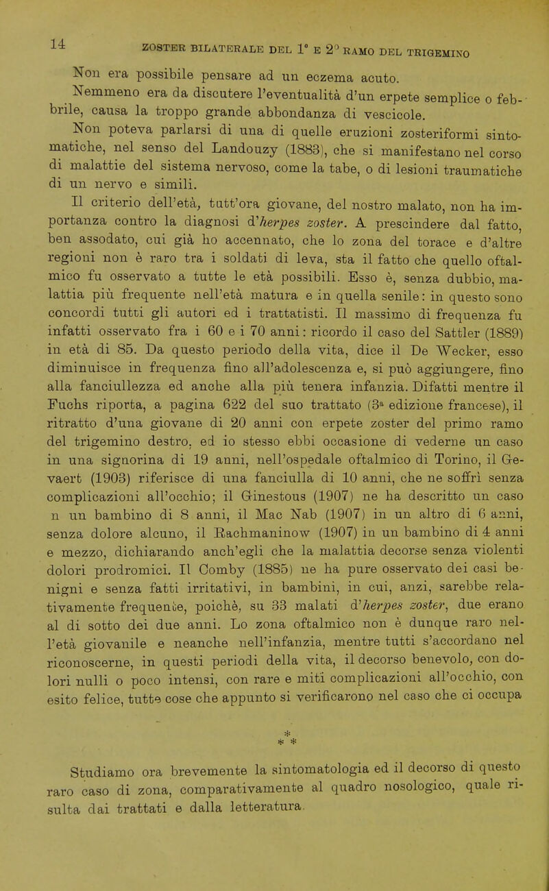 Non era possibile pensare ad un eczema acuto. Nemmeno era da discutere l'eventualità d'un erpete semplice o feb- brile, causa la troppo grande abbondanza di vescicole. Non poteva parlarsi di una di quelle eruzioni zosteriformi sinto- matiche, nel senso del Landouzy (1883), che si manifestano nel corso di malattie del sistema nervoso, come la tabe, o di lesioni traumatiche di un nervo e simili. Il criterio dell'età, tutt'ora giovane, del nostro malato, non ha im- portanza contro la diagnosi d'herpes zoster. A prescindere dal fatto, ben assodato, cui già ho accennato, che lo zona del torace e d'altre regioni non è raro tra i soldati di leva, sta il fatto che quello oftal- mico fu osservato a tutte le età possibili. Esso è, senza dubbio, ma- lattia più frequente nell'età matura e in quella senile : in questo sono concordi tutti gli autori ed i trattatisti. Il massimo di frequenza fu infatti osservato fra i 60 e i 70 anni : ricordo il caso del Sattler (1889) in età di 85. Da questo periodo della vita, dice il De Wecker, esso diminuisce in frequenza fino all'adolescenza e, si può aggiungere, fino alla fanciullezza ed anche alla più tenera infanzia. Difatti mentre il Fuchs riporta, a pagina 622 del suo trattato (3* edizione francese), il ritratto d'una giovane di 20 anni con erpete zoster del primo ramo del trigemino destro, ed io stesso ebbi occasione di vederne un caso in una signorina di 19 anni, nell'ospedale oftalmico di Torino, il Ge- vaert (1908) riferisce di una fanciulla di 10 anni, che ne soffrì senza complicazioni all'occhio; il Ginestous (1907) ne ha descritto un caso n u.n bambino di 8 anni, il Mac Nab (1907) in un altro di 6 anni, senza dolore alcuno, il Rachmaninow (1907) in un bambino di 4 anni e mezzo, dichiarando anch'egli che la malattia decorse senza violenti dolori prodromici. Il Comby (1885) ne ha pure osservato dei casi be- nigni e senza fatti irritativi, in bambini, in cui, anzi, sarebbe rela- tivamente frequeaóe, poiché, su 33 malati d'herpes zoster, due erano al di sotto dei due anni. Lo zona oftalmico non è dunque raro nel- l'età giovanile e neanche nell'infanzia, mentre tutti s'accordano nel riconoscerne, in questi periodi della vita, il decorso benevolo, con do- lori nulli o poco intensi, con rare e miti complicazioni all'occhio, con esito felice, tutte cose che appunto si verificarono nel caso che ci occupa * Studiamo ora brevemente la sintomatologia ed il decorso di questo raro caso di zona, comparativamente al quadro nosologico, quale ri- sulta dai trattati e dalla letteratura.