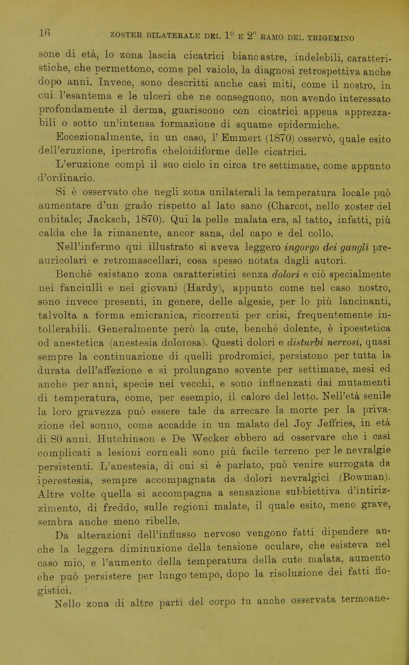 sone di età, lo zona lascia cicatrici biancastre, indelebili, caratteri- stiche, che permettono, come pel vaiolo, la diagnosi retrospettiva anche dopo anni. Invece, sono descritti anche casi miti, come il nostro, in cui l'esantema e le ulceri che ne conseguono, non avendo interessato profondamente il derma, guariscono con cicatrici appena apprezza- bili o sotto un'intensa formazione di squame epidermiche. Eccezionalmente, in un caso, 1' Emmert (1870) osservò, quale esito dell' eruzione, ipertrofia cheloidiforme delle cicatrici. L'eruzione compi il suo ciclo in circa tre settimane, come appunto d'ordinario. Si è osservato che negli zona unilaterali la temperatura locale può aumentare d'un grado rispetto al lato sano (Oharcot, nello zoster del cubitale; Jacksch, 1870). Qui la pelle malata era, al tatto, infatti, più calda che la rimanente, ancor sana, del capo e del collo. Nell'infermo qui illustrato si aveva leggero ingorgo dei gangli pre- auricolari e retromascellari, cosa spesso notata dagli autori. Benché esistano zona caratteristici senza dolori e ciò specialmente nei fanciulli e nei giovani (Hardy), appunto come nel caso nostro, sono invece presenti, in genere, delle algesie, per lo più lancinanti, talvolta a forma emicranica, ricorrenti per crisi, frequentemente in- tollerabili. Generalmente però la cute, benché dolente, é ipoestetica od anestetica (anestesia dolorosa). Questi dolori e disturbi nervosi^ quasi sempre la continuazione di quelli prodromici, persistono per tutta la durata dell'affezione e si prolungano sovente per settimane, mesi ed anche per anni, specie nei vecchi, e sono influenzati dai mutamenti di temperatura, come, per esempio, il calore del letto. Nell'età senile la loro gravezza può essere tale da arrecare la morte per la priva- zione del sonno, come accadde in un malato del Joy JefiPrìes, in età di 80 anni. Hutchinson e De Wecker ebbero ad osservare che i oasi complicati a lesioni corneali sono più facile terreno per le nevralgie persistenti. L'anestesia, di cui si è parlato, può venire surrogata da iperestesia, sempre accompagnata da dolori nevralgici (Bowman). Altre volte quella si accompagna a sensazione subbiettiva d'intiriz- zimento, di freddo, sulle regioni malate, il quale esito, meno grave, sembra anche meno ribelle. Da alterazioni dell'influsso nervoso vengono fatti dipendere an- che la leggera diminuzione della tensione oculare, che esisteva nel caso mio, e l'aumento della temperatura della cute malata, aumento che può persistere per lungo tempo, dopo la lisoluzione dei fatti flo- gistici. Nello zona di altre parti del corpo tu anche osservata termoane-