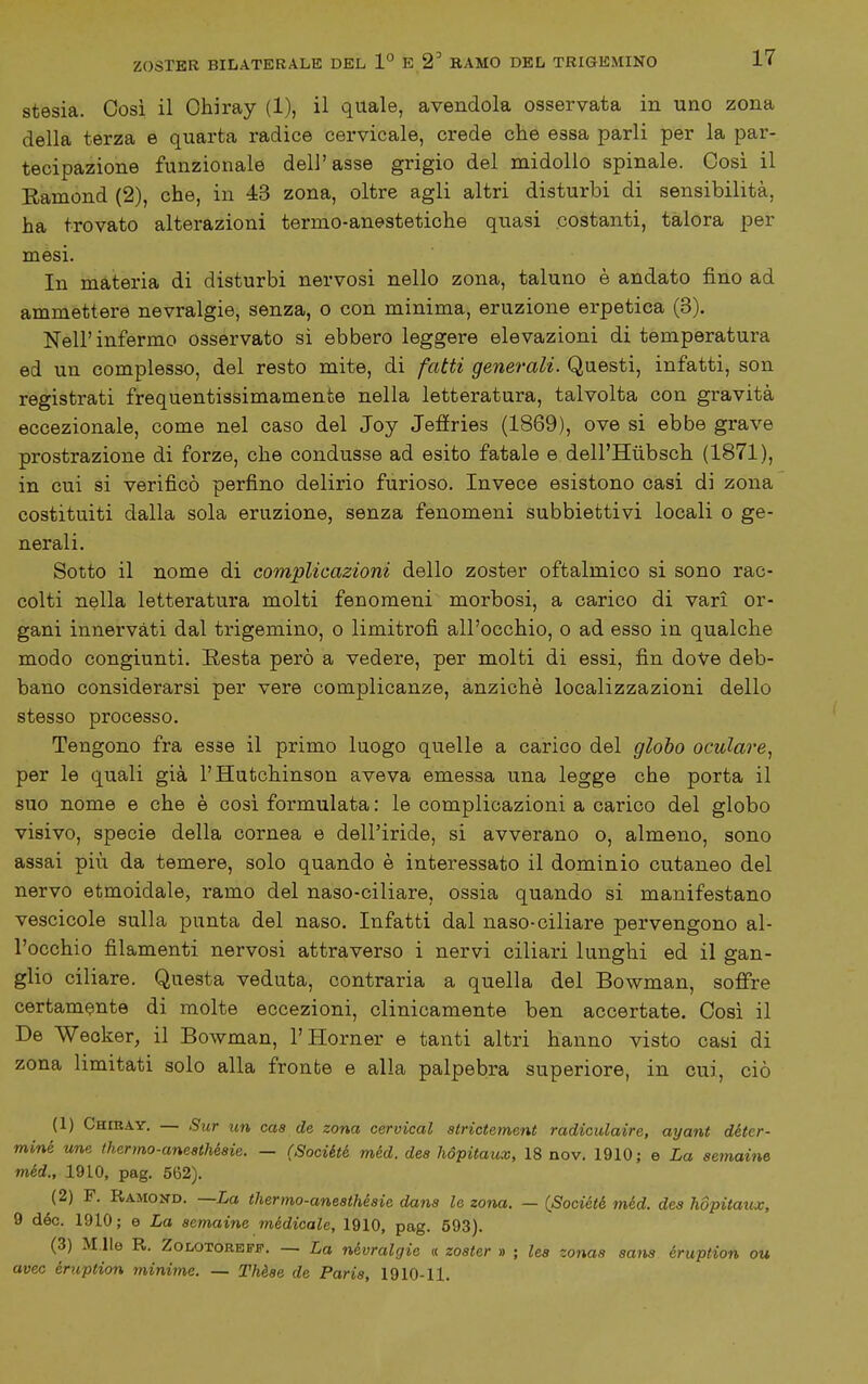 stesia. Cosi il Ohiray (1), il quale, avendola osservata in uno zona della terza e quarta radice cervicale, crede che essa parli per la par- tecipazione funzionale dell'asse grigio del midollo spinale. Cosi il Ramond (2), che, in 43 zona, oltre agli altri disturbi di sensibilità, ha trovato alterazioni termo-anestetiche quasi costanti, talora per mesi. In materia di disturbi nervosi nello zona, taluno è andato fino ad ammettere nevralgie, senza, o con minima, eruzione erpetica (3). Nell'infermo osservato sì ebbero leggere elevazioni di temperatura ed un complesso, del resto mite, di fatti generali. Questi, infatti, son registrati frequentissimamente nella letteratura, talvolta con gravità eccezionale, come nel caso del Joy Jefiries (1869), ove si ebbe grave prostrazione di forze, che condusse ad esito fatale e dell'Hùbsch (1871), in cui si verificò perfino delirio furioso. Invece esistono casi di zona costituiti dalla sola eruzione, senza fenomeni subbiettivi locali o ge- nerali. Sotto il nome di complicazioni dello zoster oftalmico si sono rac- colti nella letteratura molti fenomeni morbosi, a carico di vari or- gani innervati dal trigemino, o limitrofi all'occhio, o ad esso in qualche modo congiunti. Resta però a vedere, per molti di essi, fin doVe deb- bano considerarsi per vere complicanze, anziché localizzazioni dello stesso processo. Tengono fra esse il primo luogo quelle a carico del globo oculare^ per le quali già l'Hutchinson aveva emessa una legge che porta il suo nome e che è cosi formulata : le complicazioni a carico del globo visivo, specie della cornea e dell'iride, si avverano o, almeno, sono assai più da temere, solo quando è interessato il dominio cutaneo del nervo etmoidale, ramo del naso-ciliare, ossia quando si manifestano vescicole sulla punta del naso. Infatti dal naso-ciliare pervengono al- l'occhio filamenti nervosi attraverso i nervi ciliari lunghi ed il gan- glio ciliare. Questa veduta, contraria a quella del Bowman, soffre certamente di molte eccezioni, clinicamente ben accertate. Così il De Weoker, il Bowman, l'Horner e tanti altri hanno visto casi di zona limitati solo alla fronte e alla palpebra superiore, in cui, ciò (1) Chiray, — Sur un caa de zona cervical strictement radiculaire, ayant déter- miné une thermo-aneathésie. — (Société méd. dea hópitaux, 18 nov. 1910; e La aemaine méd., 19LO, pag. 562). (2) F. Ramond. —La thermo-aneathéaie dana le zona. — (Société. méd. dea hópitaux, 9 dèe. 1910 ; e La aemaine medicale, 1910, pag. 593). (3) M.lle R. ZoLOTORBPF. — La névralgie « zoater » ; lea zonaa aana éruption ou uvee éruption minime. — Thèae de Paria, 1910-11.