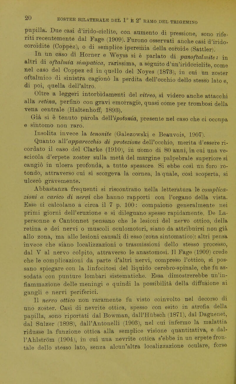 pupilla. Due casi d'irido-ciclite, con aumento di pressione, sono rife- riti recentemente dal Fage (1909). Furono osservati anche casi d'irido- coroidite (Ooppez), o di semplice iperemia della coroide (Sattler). In un caso di Horner e Weyss si è parlato di panoftalmite: in altri di oftalmia simpatica, rarissima, a seguito d'un'iridociclite, come nel caso del Ooppez ed in quello del Noyes (1873), in cui un 'zoster oftalmico di sinistra cagionò la perdita dell'occhio dello stesso lato e, di poi, quella dell'altro. ' Oltre a leggeri intorbidamenti del vitreo, si videro anche attacchi alla retina, perfino con gravi emorragie, quasi come per trombosi della vena centrale (Haltenhofif, 1893). Già si è tenuto parola dell'ipotonia, presente nel caso che ci occupa e sintomo non raro. Insolita invece la tenonite (G-alezowski e Beauvois, 1907). Quanto &ll'apparecchio di protezione dell'occhio, merita d'essere ri- cordato il caso del Olarke (1910), in uomo di 80 anni, in cui una ve- scicola d'erpete zoster sulla metà del margine palpebrale superiore si cangiò in ulcera profonda, a tutto spessore Si ebbe cosi un foro ro- tondo, attraverso cui si scorgeva la cornea, la quale, cosi scoperta, si ulcerò gravemente. Abbastanza frequenti si riscontrano nella letteratura le complica- zioni a carico di nervi che hanno rapporti con l'organo della vista. Esse si calcolano a circa il 7 p. 100 : compaiono generalmente nei primi giorni dell'eruzione e si dileguano spesso rapidamente. De La- personne e Cantonnet pensano che le lesioni del nervo ottico, della retina e dei nervi o muscoli oculomotori, siano da attribuirsi non già allo zona, ma alle lesioni causali di esso (zona sintomatico): altri pensa invece che siano localizzazioni o trasmissioni dello stesso processo, dal V al nervo colpito, attraverso le anastomosi. TI Fage (1909) crede che le complicazioni da parte d'altri nervi, compreso l'ottico, si pos- sano spiegare con la linfocitosi del liquido cerebro-spinale, che fu as- sodata con punture lombari sistematiche. Essa dimostrerebbe un'in- fiammazione delle meningi e quindi la possibilità della diffusione ai gangli e nervi periferici. Il nervo ottico non raramente fu visto coinvolto nel decorso di uno zoster. Casi di nevrite ottica, spesso con esito in atrofia della papilla, sono riportati dal Bowman, dall'Hiibsch (1871), dal Daguenet, dal Sulzer (1898), dall'Antonelli (1903), nel cui infermo la malattia ridusse la funzione ottica alla semplice visione quantitativa, e dal- l'Ahlstròm (1904), in cui una nevrite ottica s'ebbe in un erpete fron- tale dello stesso lato, senza alcun'altra localizzazione oculare, forse