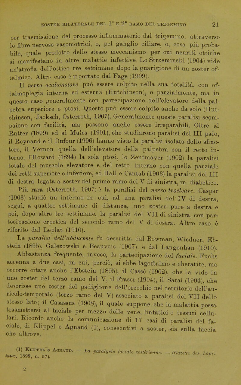 per trasmissione del processo infiammatorio dal trigemino, attraverso le fibre nervose vasomotrici, o, pel ganglio ciliare, o, cosa più proba- bile, quale prodotto dello stesso meccanismo per cui neuriti ottiche si manifestano in altre malattie infettive. Lo Strzeminski (1904) vide un'atrofia dell'ottico tre settimane dopo la guarigione di un zoster of- talmico. Altro caso è riportato dal Fage (1909). Il nervo oculomotore può essere colpito nella sua totalità, con of- talmoplegia interna ed esterna (Hutchinson), o parzialmente, ma in questo caso generalmente con partecipazione dell'elevatore della pal- pebra superiore e ptosi. Questo può essere colpito anche da solo (Hut- chinson, Jacksch, Osterroth, 1907). Generalmente queste paralisi scom- paiono con facilità, ma possono anche essere irreparabili. Oltre al Eutter (1899) ed al Muies (1901), che studiarono paralisi del III paio, il Eeynaud e il Dufour (1906) hanno visto la paralisi isolata dello sfinc- tere, il Yernon quella dell'elevatore della palpebra con il retto in- terno, l'Howard (1894) la sola ptosi, lo Zentmayer (1902) la paralisi totale del muscolo elevatore e del retto interno con quella parziale dei retti superiore e inferiore, ed Hall e Cantab (1903) la paralisi del III di destra legata a zoster del primò ramo del V di sinistra, in diabetico. Più rara (Osterroth, 1907) è la paralisi del nervo trocleare. Oaspar (1903) studiò un infermo in cui, ad una paralisi del IV di destra, segui, a quattro settimane di distanza, uno zoster pure a destra e poi, dopo altre tre settimane, la paralisi del VII di ministra, con par- tecipazione erpetica del secondo ramo del V di destra. Altro caso è riferito dal Leplat (1910). La paralisi dell'ahducente fu descritta dal Bowman, V^iedner, Eb- stein (1895), Galezowski e Beauvois fl907) e dal Langenhan (1910). Abbastanza frequente, invece, la partecipazione del faciale. Fuchs accenna a due casi, in cui, perciò, si ebbe lagoftalmo e cheratite, ma occorre citare anche l'Ebstein (1895), il Casse (1902), che la vide in uno zoster del terzo ramo del V, il Fraser (1904), il Sarai (1904), che descrisse uno zoster del padiglione dell'orecchio nel territorio dell'au- ricolo-temporale (terzo ramo del V) associato a paralisi del VII dello stesso lato; il Casassus (1908), il quale suppone che la malattia possa trasmettersi al faciale per mezzo delle vene, linfatici o tessuti cellu- lari. Ricordo anche la comunicazione di 17 casi di paralisi del fa- ciale, di Klippel e Agnaud (1), consecativi a zoster, sia sulla faccia che altrove. taiJ\^^rìl) ~ ?'«''«^2/«ie faciale zostérienne. - (Oazette dea hdpì- 2