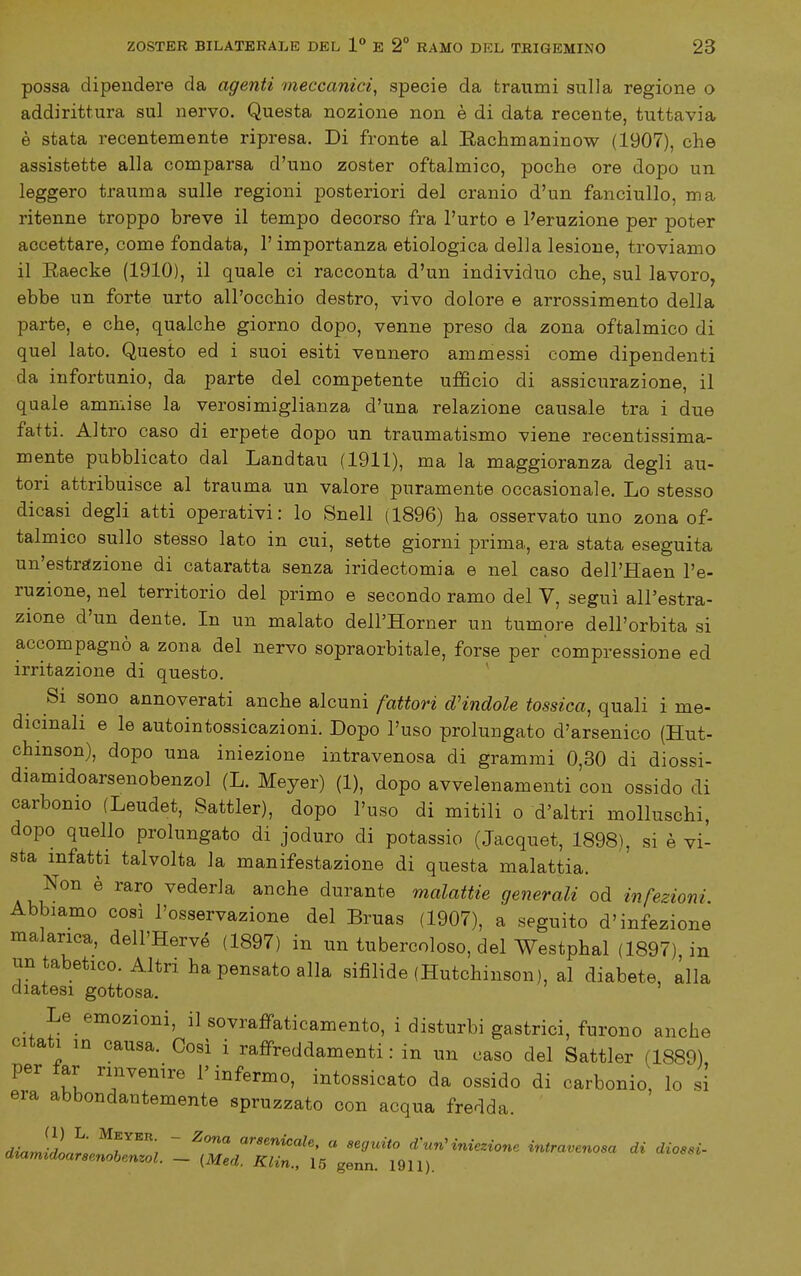 possa dipendere da agenti meccanici, specie da traumi sulla regione o addirittura sul nervo. Questa nozione non è di data recente, tuttavia è stata recentemente ripresa. Di fronte al Rachmaninow (1907), che assistette alla comparsa d'uno zoster oftalmico, poche ore dopo un leggero trauma sulle regioni posteriori del cranio d'un fanciullo, ma ritenne troppo breve il tempo decorso fra l'urto e l'eruzione per poter accettare, come fondata, l'importanza etiologica della lesione, troviamo il Eaecke (1910), il quale ci racconta d'un individuo che, sul lavoro, ebbe un forte urto all'occhio destro, vivo dolore e arrossimento della parte, e che, qualche giorno dopo, venne preso da zona oftalmico di quel lato. Questo ed i suoi esiti vennero ammessi come dipendenti da infortunio, da parte del competente ufficio di assicurazione, il quale ammise la verosimiglianza d'una relazione causale tra i due fatti. Altro caso di erpete dopo un traumatismo viene recentissima- mente pubblicato dal Landtau (1911), ma la maggioranza degli au- tori attribuisce al trauma un valore puramente occasionale. Lo stesso dicasi degli atti operativi: lo Snell (1896) ha osservato uno zona of- talmico sullo stesso lato in cui, sette giorni prima, era stata eseguita un'estrffzione di cataratta senza iridectomia e nel caso dell'Haen l'e- ruzione, nel territorio del primo e secondo ramo del V, seguì all'estra- zione d'un dente. In un malato dell'Horner un tumore dell'orbita si accompagnò a zona del nervo sopraorbitale, forse per  compressione ed irritazione di questo. Si sono annoverati anche alcuni fattori d'indole tossica, quali i me- dicinali e le autointossicazioni. Dopo l'uso prolungato d'arsenico (Hut- chmson), dopo una iniezione intravenosa di grammi 0,30 di diossi- diamidoarsenobenzol (L. Meyer) (1), dopo avvelenamenti con ossido di carbonio (Leudet, Sattler), dopo l'uso di mitili o d'altri molluschi, dopo quello prolungato di joduro di potassio (Jacquet, 1898), si è vi- sta infatti talvolta la manifestazione di questa malattia. Non è raro vederla anche durante malattie generali od infezioni. Abbiamo così l'osservazione del Bruas (1907), a seguito d'infezione malarica, dell'Hervé (1897) in un tubercoloso, del Westphal (1897) in un tabetico. Altri ha pensato alla sifilide (Hutchinson), al diabete, alla diatesi gottosa. Le emozioni, il sovraffaticamento, i disturbi gastrici, furono anche citati in causa. Cosi i raffreddamenti : in un caso del Sattler (1889) per far rinvenire l'infermo, intossicato da ossido di carbonio, lo si era abbondantemente spruzzato con acqua fredda. dia JidorL^^r''''', ~ <^rsenicale, « seguito d^un^ iniezione intravenosa di diossi- dmmidoarsenobenzol. ~ {Med. Klin., 15 genn. 1911).