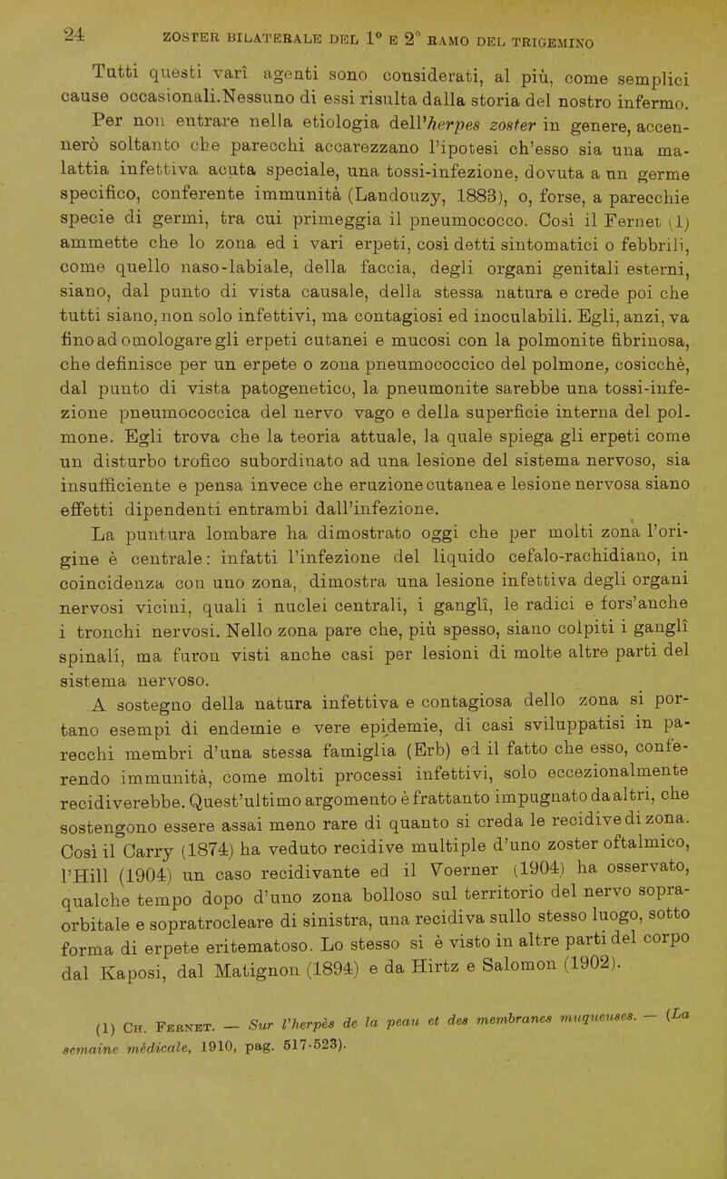 Tutti questi vari agenti sono considerati, al più, come semplici cause occasionali.Nessuno di essi risulta dalla storia del nostro infermo. Per non entrare nella etiologia àeWherpes zoster in genere, accen- nerò soltanto che parecchi accarezzano l'ipotesi ch'esso sia una ma- lattia infettiva acuta speciale, una tossi-infezione, dovuta a un. germe specifico, conferente immunità (Landouzy, 1883), o, forse, a parecchie specie di germi, tra cui primeggia il pneumococco. Cosi il Fernet dj ammette che lo zona ed i vari erpeti, così detti sintomatici o febbrili, come quello naso-labiale, della faccia, degli organi genitali esterni, siano, dal punto di vista causale, della stessa natura e crede poi che tutti siano, non solo infettivi, ma contagiosi ed inoculabili. Egli, anzi, va fino ad omologare gli erpeti cutanei e mucosi con la polmonite fibrinosa, che definisce per un erpete o zona pneumococcico del polmone, cosicché, dal punto di vista patogenetico, la pneumonite sarebbe una tossi-infe- zione pneumococcica del nervo vago e della superficie interna del pol- mone. Egli trova che la teoria attuale, la quale spiega gli erpeti come un disturbo trofico subordinato ad una lesione del sistema nervoso, sia insufficiente e pensa invece che eruzione cutanea e lesione nervosa siano effetti dipendenti entrambi dall'infezione. La puntura lombare ha dimostrato oggi che per molti zona l'ori- gine è centrale: infatti l'infezione del liquido cefalo-rachidiano, in coincidenza con uno zona, dimostra una lesione infettiva degli organi nervosi vicini, quali i nuclei centrali, i gangli, le radici e fors'anche i tronchi nervosi. Nello zona pare che, più spesso, siano colpiti i gangli spinali, ma furon visti anche casi per lesioni di molte altre parti del sistema nervoso. A sostegno della natura infettiva e contagiosa dello zona si por- tano esempi di endemie e vere epidemie, di casi sviluppatisi in pa- recchi membri d'una stessa famiglia (Erb) ed il fatto che esso, confe- rendo im_munità, come molti processi infettivi, solo eccezionalmente recidiverebbe. Quest'ultimo argomento è frattanto impugnato da altri, che sostengono essere assai meno rare di quanto si creda le recidive di zona. Cosi il Carry (1874) ha veduto recidive multiple d'uno zoster oftalmico, l'Hill (1904) un caso recidivante ed il Voerner (1904) ha osservato, qualche tempo dopo d'uno zona bolloso sul territorio del nervo sopra- orbitale e sopratrocleare di sinistra, una recidiva sullo stesso luogo, sotto forma di erpete eritematoso. Lo stesso si è visto in altre parti del corpo dal Kaposi, dal Matignon (1894) e da Hirtz e Salomon (1902). (1) Ch. Fkris^et. - Sur Vherpès de la peau et dea membranes vmqueuses. - (La aemaine médicale, 1910, pag. 517-523).