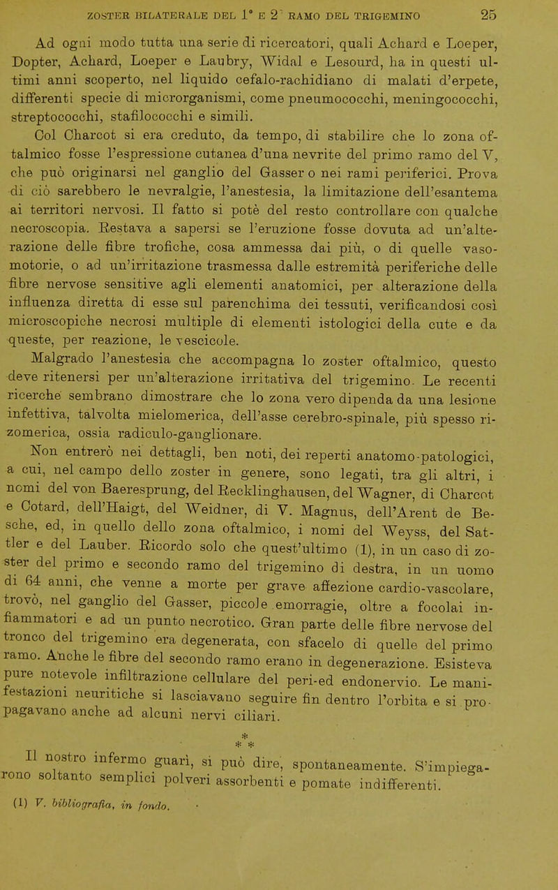 Ad ogni modo tutta una serie di ricercatori, quali Achard e Loeper, Dopter, Achard, Loeper e Laubry, Widal e Lesourd, ha in questi ul- timi anni scoperto, nel liquido cefalo-rachidiano di malati d'erpete, differenti specie di microrganismi, come pneumococchi, meningococchi, streptococchi, stafilococchi e simili. Col Charcot si era creduto, da tempo, di stabilire che lo zona of- talmico fosse l'espressione cutanea d'una nevrite del primo ramo del V, che può originarsi nel ganglio del Gasser o nei rami periferici. Prova di ciò sarebbero le nevralgie, l'anestesia, la limitazione dell'esantema ai territori nervosi. Il fatto si potè del resto controllare con qualche necroscopia. Restava a sapersi se l'eruzione fosse dovuta ad un'alte- razione delle fibre trofiche, cosa ammessa dai più, o di quelle vaso- motorie, o ad un'irritazione trasmessa dalle estremità periferiche delle fibre nervose sensitive agli elementi anatomici, per alterazione della influenza diretta di esse sul parenchima dei tessuti, verificandosi cosi microscopiche necrosi multiple di elementi istologici della cute e da •queste, per reazione, le vescicole. Malgrado l'anestesia che accompagna lo zoster oftalmico, questo deve ritenersi per un'alterazione irritativa del trigemino. Le recenti ricerche sembrano dimostrare che lo zona vero dipenda da una lesione infettiva, talvolta mielomerica, dell'asse cerebro-spinale, più spesso ri- zomerica, ossia radiculo-ganglionare. Non entrerò nei dettagli, ben noti, dei reperti anatomo-patologici, a cui, nel campo dello zoster in genere, sono legati, tra gli altri, i nomi del von Baeresprung, del Recklinghausen, del Wagner, di Charcot e Cotard, dell'Haigt, del Weidner, di V. Magnus, dell'Arent de Be- sche, ed, in quello dello zona oftalmico, i nomi del Weyss, del Sat- tler e del Lauber. Ricordo solo che quest'ultimo (1), in un caso di zo- ster del primo e secondo ramo del trigemino di destra, in un uomo di 64 anni, che venne a morte per grave afìfezione cardio-vascolare, trovò, nel ganglio del Gasser, piccole emorragie, oltre a focolai in- fiammatori e ad un punto necrotico. Gran parte delle fibre nervose del tronco del trigemino era degenerata, con sfacelo di quelle del primo ramo. AUche le fibre del secondo ramo erano in degenerazione. Esisteva pure notevole infiltrazione cellulare del peri-ed endonervio. Le mani- festazioni neuritiche si lasciavano seguire fin dentro l'orbita e si pro- pagavano anche ad alcuni nervi ciliari. * Il nostro infermo guarì, si può dire, spontaneamente. S'impiega- rono soltanto semplici polveri assorbenti e pomate indifferenti. (1) V. bibliografia, in fondo.