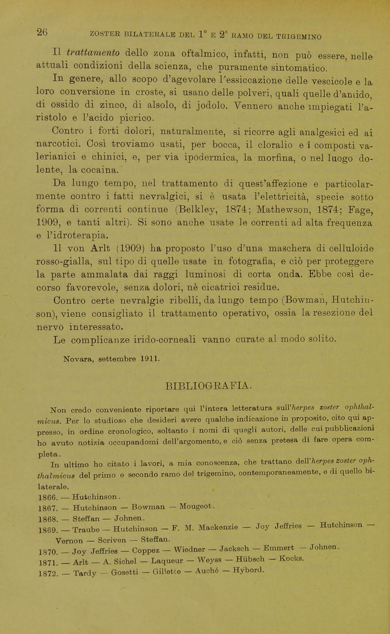 Il trattamento dello zona oftalmico, infatti, non può essere, nelle attuali condizioni della scienza, che puramente sintomatico. In genere, allo scopo d'agevolare l'essiccazione delle vescicole e la loro conversione in croste, si usano delle polveri, quali quelle d'amido, di ossido di zinco, di alsolo, di jodolo. Vennero anche impiegati l'a- ristolo e l'acido picrico. Contro i forti dolori, naturalmente, si ricorre agli analgesici ed ai narcotici. Cosi troviamo usati, per bocca, il cloralio e i composti va- lerianici e chinici, e, per via ipodermica, la morfina, o nel luogo do- lente, la cocaina. Da lungo tempo, nel trattamento di quest'affezione e particolar- mente contro i fatti nevralgici, si è usata l'elettricità, specie sotto forma di correnti continue (Belkley, 1874; Mathewson, 1874; Fage, 1909, e tanti altri). Si sono anche usate le correnti ad alta frequenza e l'idroterapia. 11 von Arlt (1909) ha proposto l'uso d'una maschera di celluloide rosso-gialla, sul tipo di quelle usate in fotografia, e ciò per proteggere la parte ammalata dai raggi luminosi di corta onda. Ebbe così de- corso favorevole, senza dolori, nè cicatrici residue. Contro certe nevralgie ribelli, da lungo tempo (Bowman, Hutchin- son), viene consigliato il trattamento operativo, ossia la resezione del nervo interessato. Le complicanze irido-coraeali vanno curate al modo solito. Novara, settembre 1911. BIBLIOGEAFIA. Non credo conveniente riportare qui l'intera letteratura sull'herpes zoster ophthal- micus. Per lo studioso che desideri avere qualche indicazione in proposito, cito qui ap- presso, in ordine cronologico, soltanto i nomi di quegli autori, delle cui pubblicazioni ho avuto notizia occupandomi dell'argomento, e ciò senza pretesa di fare opera com- pleta. In ultimo ho citato i lavori, a mia conoscenza, che trattano àeWherpes zoster oph- thalmicus del primo e secondo ramo de) trigemino, contemporaneamente, e di quello bi- laterale. 1866. — Hutchinson. ' 1867. — Hutchinson — Bowman — Mougeot. 1868. — Steff an — Johnen. 1869. - Traube - Hutchinson - F. M. Mackenzie - Joy Jeffries - Hutchinson - Vemon — Scriven — Steffan. 1S70. - Joy Jeffries — Coppez — Wiedner — Jacksch - Bmmert - Johnen. 1871. — Arlt — A. Sichel — Laqueur — Weyss — Hiibsch — Kocks. 1872. — Tardy — Cosetti — Gillette — Auchó — Hybord.