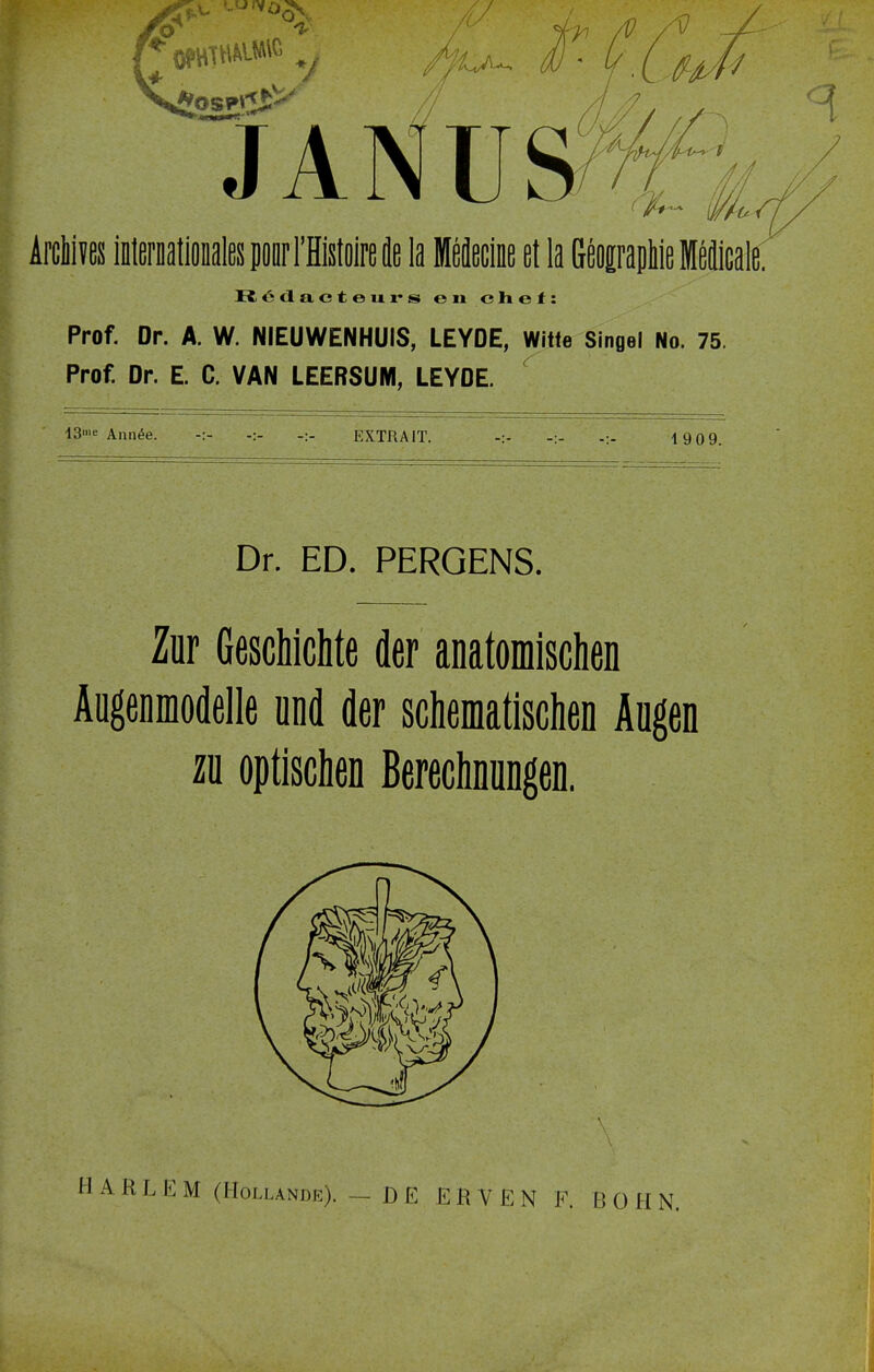 V Arcliivßs imerDaliODalespoorrHistoireie la Mßäßcinß ßt la GßOErapMßMßäicale. R. 6 d a c t e u r s en chef: Prof. Dr. A. W. NIEUWENHUIS, LEYDE, Witte Singel No. 75. Prof. Dr. E. C. VAN LEERSUM, LEYDE. ' 13'« Ann^e. -:- -:- -:- EXTRAIT. -:- ' -> 1909. Dr. ED. PERGENS. Zur Geschichte der anatomischen Äugenmodelle und der schematischen Augen zu optischen Berechnungen. L E M (Hollande). — DE ERVEN F. BOHN.