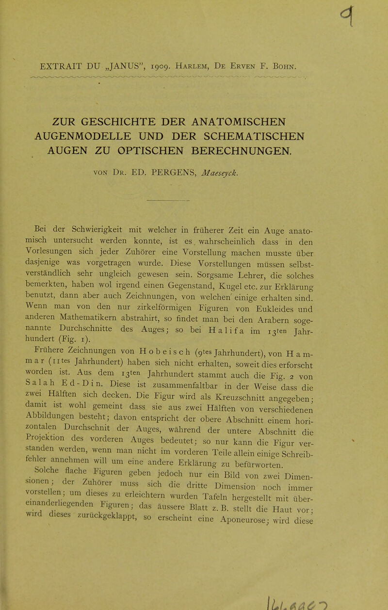 EXTRAIT DU „JANUS, 1909. Harlem, De Erven F. Bohn. ZUR GESCHICHTE DER ANATOMISCHEN AUGENMODELLE UND DER SCHEMATISCHEN AUGEN ZU OPTISCHEN BERECHNUNGEN. VON Dr. ed. PERGENS, Maeseyck. Bei der Schwierigkeit mit welcher in früherer Zeit ein Auge anato- misch untersucht werden konnte, ist es. wahrscheinhch dass in den Vorlesungen sich jeder Zuhörer eine Vorstellung machen musste über dasjenige was vorgetragen wurde. Diese Vorstellungen müssen selbst- verständlich sehr ungleich gewesen sein. Sorgsame Lehrer, die solches bemerkten, haben wol irgend einen Gegenstand, Kugel etc. zur Erklärung benutzt, dann aber auch Zeichnungen, von welchen' einige erhalten sind. Wenn man von den nur zirkeiförmigen Figuren von Eukleides und anderen Mathematikern abstrahirt, so findet man bei den Arabern soge- nannte Durchschnitte des Auges; so bei Halifa im i3ten Jahr- hundert (Fig. i). Frühere Zeichnungen von H o b e i s c h (gtes Jahrhundert), von H a m- mar (iites Jahrhundert) haben sich nicht erhalten, soweit dies erforscht worden ist. Aus dem i3ten Jahrhundert stammt auch die Fig. 2 von Salah Ed-Di n. Diese ist zusammenfaltbar in der Weise dass die zwei Hälften sich decken. Die Figur wird als Kreuzschnitt angegeben- damit ist wohl gemeint dass sie aus zwei Hälften von verschiedenen Abbildungen besteht; davon entspricht der obere Abschnitt einem hori- zontalen Durchschnit der Auges, während der untere Abschnitt die Projektion des vorderen Auges bedeutet; so nur kann die Figur ver- standen werden, wenn man nicht im vorderen Teile allein einige Schreib- fehler annehmen will um eine andere Erklärung zu befürworten Solche flache Figuren geben jedoch nur ein Bild von zwei Dimen- sionen; der Zuhörer muss sich die dritte Dimension noch immer vorstellen; um dieses zu erleichtern wurden Tafeln hergestellt mit über- einanderliegenden Figuren; das äussere Blatt z.B. stellt die Haut vor- wird dieses zurückgeklappt, so erscheint eine Aponeurose; wird diese r