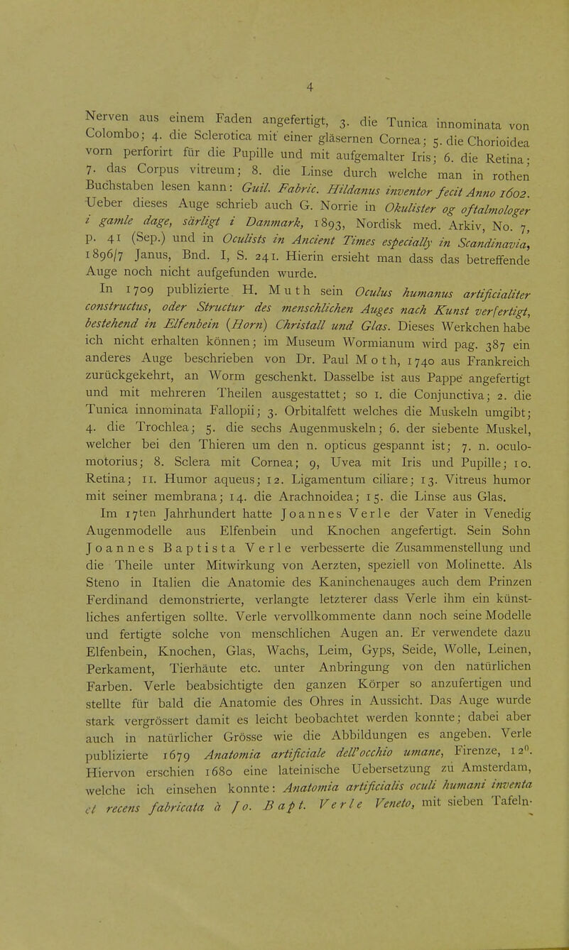 Nerven aus emem Faden angefertigt, 3. die Tunica innominata von Colombo; 4. die Sclerotica mit einer gläsernen Cornea; 5. die Chorioidea vorn perforirt für die Pupille und mit aufgemalter Iris; 6. die Retina- 7. das Corpus vitreum; 8. die Linse durch welche man in rothen Buchstaben lesen kann: Guil. Fabric. Hildanus inventor fecit Anno 1602 ■Ueber dieses Auge schrieb auch G. Norrie in Okulister og oftalniologer i gamle dage, särligt i Danmark, 1893, Nordisk med. Arkiv, No. 7, p. 41 (Sep.) und in Oculists in Ancient Times especially in Scandinavia, i?,C)6\i Janus, Bnd. I, S. 241. Hierin ersieht man dass das betreffende Auge noch nicht aufgefunden wurde. In 1709 publizierte, H. Muth sein Oculus humanus artificialiter constructus, oder Structur des menschlichen Auges nach Kunst verfertigt, bestehend in Elfenbein {Horn) Christall und Glas. Dieses Werkchen habe ich nicht erhalten können; im Museum Wormianum wird pag. 387 ein anderes Auge beschrieben von Dr. Paul M o t h, 1740 aus Frankreich zurückgekehrt, an Worm geschenkt. Dasselbe ist aus Pappe angefertigt und mit mehreren Theilen ausgestattet; so i. die Conjunctiva; 2. die Tunica innominata Fallopii; 3. Orbitalfett welches die Muskeln umgibt; 4. die Trochlea; 5. die sechs Augenmuskeln; 6. der siebente Muskel, welcher bei den Thieren um den n. opticus gespannt ist; 7. n. oculo- motorius; 8. Sclera mit Cornea; 9, Uvea mit Iris und Pupille; 10. Retina; 11. Humor aqueus; 12. Ligamentum ciliare; 13. Vitreus humor mit seiner membrana; 14. die Arachnoidea; 15. die Linse aus Glas. Im i7ten Jahrhundert hatte Joannes Verle der Vater in Venedig Augenmodelle aus Elfenbein und Knochen angefertigt. Sein Sohn Joannes Baptista Verle verbesserte die Zusammenstellung und die Theile unter Mitwirkung von Aerzten, speziell von Molinette. Als Steno in Italien die Anatomie des Kaninchenauges auch dem Prinzen Ferdinand demonstrierte, verlangte letzterer dass Verle ihm ein künst- liches anfertigen sollte. Verle vervoUkommente dann noch seine Modelle und fertigte solche von menschlichen Augen an. Er verwendete dazu Elfenbein, Knochen, Glas, Wachs, Leim, Gyps, Seide, Wolle, Leinen, Perkament, Tierhäute etc. unter Anbringung von den natürlichen Farben. Verle beabsichtigte den ganzen Körper so anzufertigen und stellte für bald die Anatomie des Ohres in Aussicht. Das Auge wurde stark vergrössert damit es leicht beobachtet werden konnte; dabei aber auch in natürlicher Grösse wie die Abbildungen es angeben. Verle publizierte 1.679 Anatomia artificiale dell'occhio umane, Firenze, 12. Hiervon erschien 1680 eine lateinische Uebersetzung zu Amsterdam, welche ich einsehen konnte: Atiatotnia artificialis oculi humani inventa et recens fabricata ä J0. Bapt. Verle Veneto, mit sieben Tafeln-