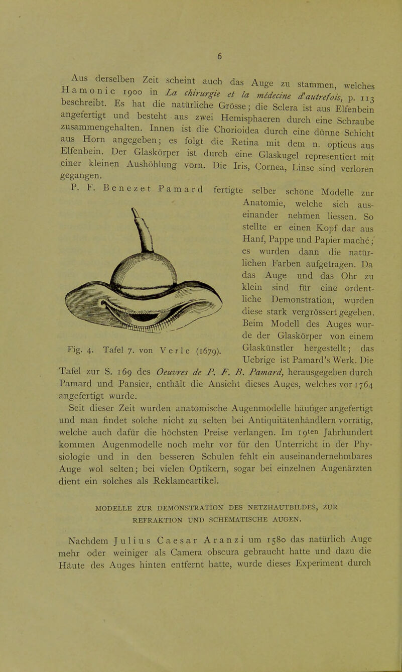 Aus derselben Zeit scheint auch das Auge zu stammen, welches Hämo nie 1900 m La Chirurgie et la midecine cTautrefois, p. 11, beschreibt. Es hat die natürliche Grösse; die Sclera ist aus Elfenbein angefertigt und besteht . aus zwei Hemisphaeren durch eine Schraube zusammengehalten. Innen ist die Chorioidea durch eine dünne Schicht aus Horn angegeben; es folgt die Retina mit dem n. opticus aus Elfenbein. Der Glaskörper ist durch eine Glaskugel representiert mit einer kleinen Aushöhlung vorn. Die Iris, Cornea, Linse sind verloren gegangen. P. F. Benezet Pamard fertigte selber schöne Modelle zur Anatomie, welche sich aus- einander nehmen Hessen. So stellte er einen Kopf dar aus Hanf, Pappe und Papier mache;' es wurden dann die natür- lichen Farben aufgetragen. Da das Auge und das Ohr zu klein sind für eine ordent- liche Demonstration, wurden diese stark vergrössert gegeben. Beim Modell des Auges wur- de der Glaskörper von einem Glaskünstler hergestellt; das Uebrige ist Pamard's Werk. Die Tafel zur S. 169 des Oeuvres de F. F. B. Famard, herausgegeben durch Pamard und Pansier, enthält die Ansicht dieses Auges, welches vor 1764 angefertigt wurde. Seit dieser Zeit wurden anatomische Augenmodelle häufiger angefertigt und man findet solche nicht zu selten bei Antiquitätenhändlern vorrätig, welche auch dafür die höchsten Preise verlangen. Im igten Jahrhundert kommen Augenmodelle noch mehr vor für den Unterricht in der Phy- siologie und in den besseren Schulen fehlt ein auseinandernehmbares Auge wol selten; bei vielen Optikern, sogar bei einzelnen Augenärzten dient ein solches als Reklameartikel. Fig. 4. Tafel 7. von Verle (1679). MODELLE ZUR DEMONSTRATION DES NETZHAUTBILDES, ZUR REFRAKTION UND SCHEMATISCHE AUGEN. Nachdem Julius Caesar A r a n z i um 1580 das natürlich Auge mehr oder weiniger als Camera obscura gebraucht hatte und dazu die Häute des Auges hinten entfernt hatte, wurde dieses Experiment durch