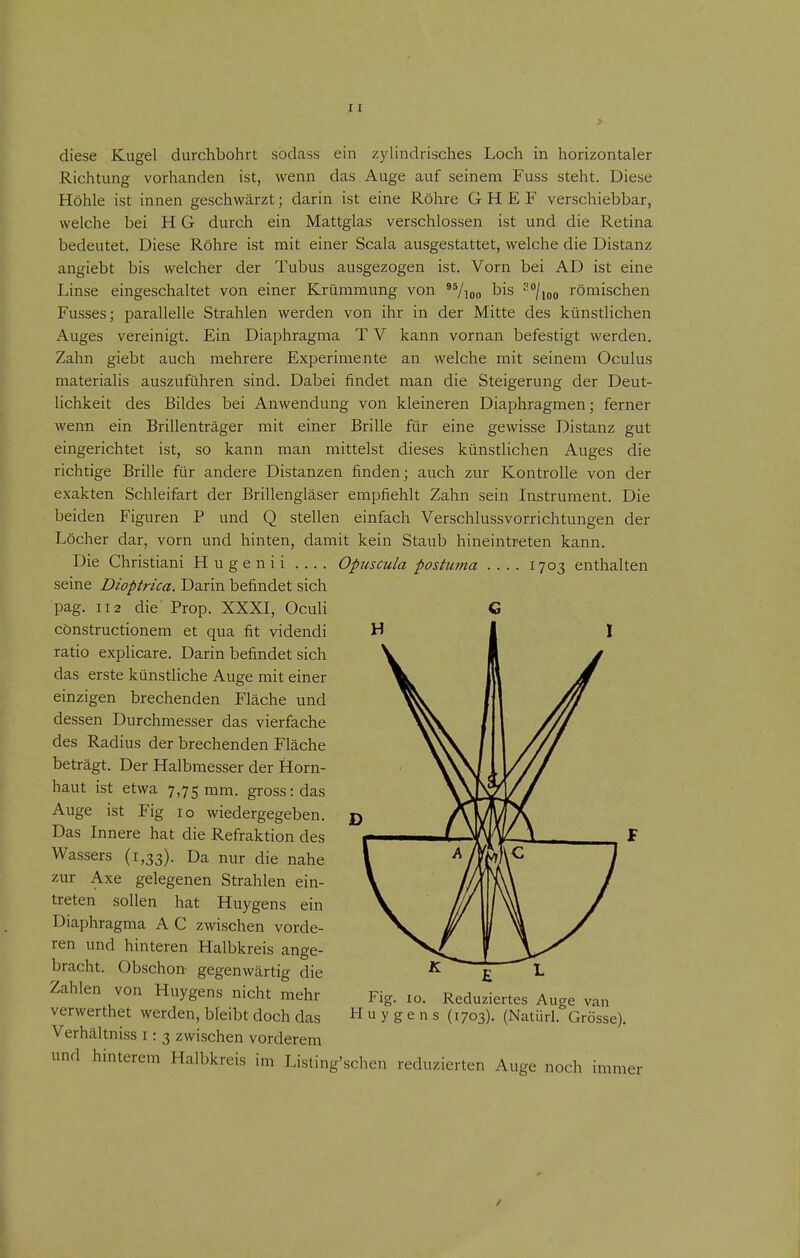 diese Kugel durchbohrt sodass ein zylindrisches Loch in horizontaler Richtung vorhanden ist, wenn das Auge auf seinem Fuss steht. Diese Höhle ist innen geschwärzt; darin ist eine Röhre G H E F verschiebbar, welche bei H G durch ein Mattglas verschlossen ist und die Retina bedeutet. Diese Röhre ist mit einer Scala ausgestattet, welche die Distanz angiebt bis welcher der Tubus ausgezogen ist. Vorn bei AD ist eine Linse eingeschaltet von einer Krümmung von 95 1/ /Ion bis 2/römischen Fusses; parallelle Strahlen werden von ihr in der Mitte des künstlichen Auges vereinigt. Ein Diaphragma T V kann vornan befestigt werden. Zahn giebt auch mehrere Experimente an welche mit seinem Oculus materialis auszuführen sind. Dabei findet man die Steigerung der Deut- lichkeit des Bildes bei Anwendung von kleineren Diaphragmen; ferner wenn ein Brillenträger mit einer Brille für eine gewisse Distanz gut eingerichtet ist, so kann man mittelst dieses künstlichen Auges die richtige Brille für andere Distanzen finden; auch zur Kontrolle von der exakten Schleifart der Brillengläser empfiehlt Zahn sein Instrument. Die beiden Figuren P und Q stellen einfach Verschlussvorrichtungen der Löcher dar, vorn und hinten, damit kein Staub hineintreten kann. Die Christiani Hugenii Opuscula postuma 1703 enthalten seine Dioptrica. Darin befindet sich pag. 112 die' Prop. XXXI, Oculi cönstructionem et qua fit videndi ratio explicare. Darin befindet sich das erste künstliche Auge mit einer einzigen brechenden Fläche und dessen Durchmesser das vierfache des Radius der brechenden Fläche beträgt. Der Halbmesser der Horn- haut ist etwa 7,75 mm. gross: das Auge ist Fig 10 wiedergegeben. Das Innere hat die Refraktion des Wassers (1,33). Da nur die nahe zur Axe gelegenen Strahlen ein- treten sollen hat Huygens ein Diaphragma A C zwischen vorde- ren und hinteren Halbkreis ange- bracht. Obschon gegenwärtig die Zahlen von Huygens nicht mehr verwerthet werden, bleibt doch das Verhältniss i: 3 zwischen vorderem und hinterem Halbkreis im Listing'schen reduzierten Auge noch immer Fig. 10. Reduziertes Auge van Huygens (1703). (Natiirl. Grösse). /