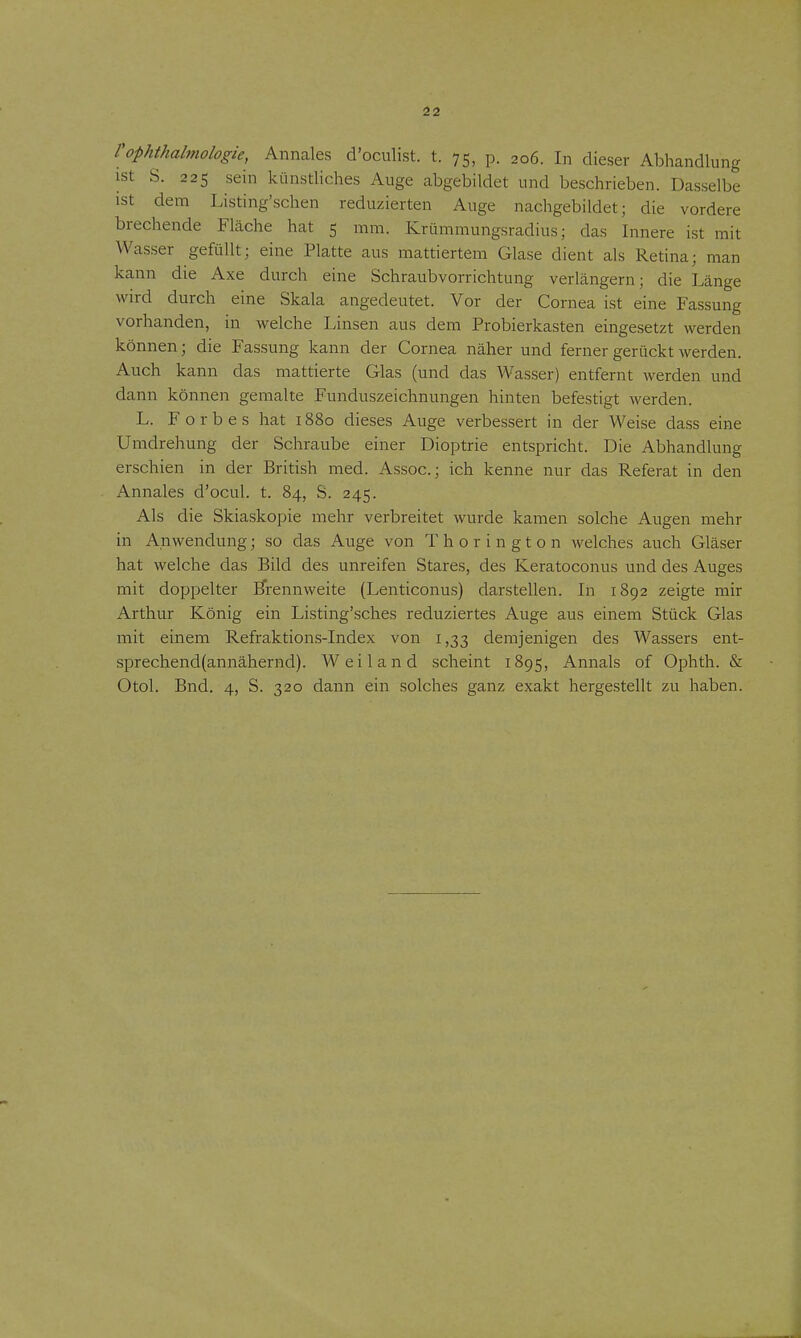 rophthabnologie, Annales d'ocuHst. t. 75, p. 206. In dieser Abhandlung ist S. 225 sein künstliches Auge abgebildet und beschrieben. Dasselbe ist dem Listing'schen reduzierten Auge nachgebildet; die vordere brechende Fläche hat 5 mm. Krümmungsradius; das Innere ist mit Was.ser gefüllt; eine Platte aus mattiertem Glase dient als Retina; man kann die Axe durch eine Schraubvorrichtung verlängern; die Länge wird durch eine Skala angedeutet. Vor der Cornea ist eine Fassung vorhanden, in welche Linsen aus dem Probierkasten eingesetzt werden können; die Fassung kann der Cornea näher und ferner gerückt werden. Auch kann das mattierte Glas (und das Wasser) entfernt werden und dann können gemalte Funduszeichnungen hinten befestigt werden. L. Forbes hat 1880 dieses Auge verbessert in der Weise dass eine Umdrehung der Schraube einer Dioptrie entspricht. Die Abhandlung erschien in der British med. Assoc; ich kenne nur das Referat in den Annales d'ocul. t. 84, S. 245. Als die Skiaskopie mehr verbreitet wurde kamen solche Augen mehr in Anwendung; so das Auge von Thorin gton welches auch Gläser hat welche das Bild des unreifen Stares, des Keratoconus und des Auges mit doppelter Brennweite (Lenticonus) darstellen. In 1892 zeigte mir Arthur König ein Listing'sches reduziertes Auge aus einem Stück Glas mit einem Refraktions-Index von i ,33 demjenigen des Wassers ent- sprechend(annähernd). Weiland scheint 1895, Annais of Ophth. & Otol. Bnd. 4, S. 320 dann ein solches ganz exakt hergestellt zu haben.