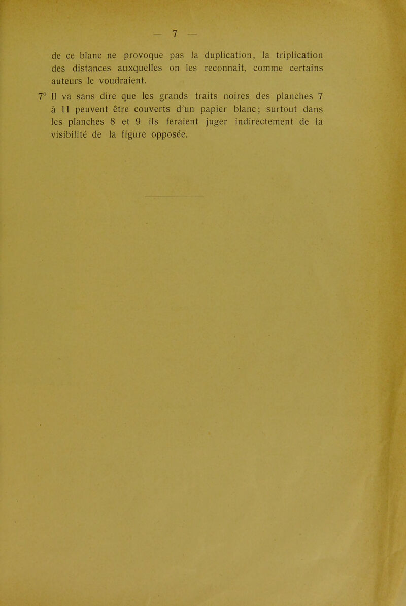 de ce blanc ne provoque pas la duplication, la triplication des distances auxquelles on les reconnaît, comme certains auteurs le voudraient. 7° II va sans dire que les grands traits noires des planches 7 à 11 peuvent être couverts d'un papier blanc; surtout dans les planches 8 et 9 ils feraient juger indirectement de la visibilité de la figure opposée.