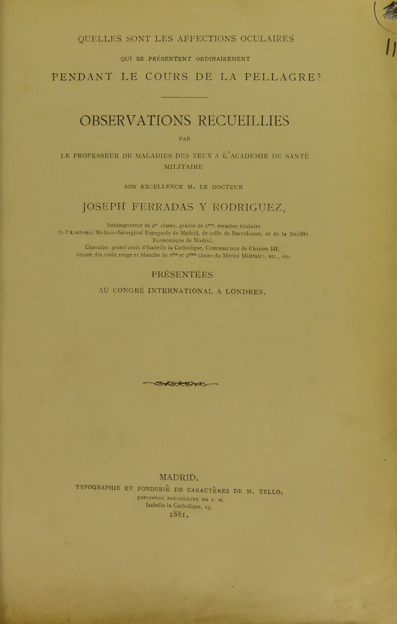 QUI SE PRÉSENTENT ORDINAIREMENT PENDANT LE COURS DE LA PELLAGRE? OBSERVATIONS RECUEILLIES FAR LE PROFESSEUR DE MALADIES DES YEUX A l'ACADEMIE DI: SANTÉ MILITAIRE SON EXCELLENCE M. LE DOCTEUR JOSEPH FERRADAS Y RODRIGUEZ, Subinspecteur de z' classe, gradué de i»; membre titulaire de l'Académie MeJico-chirursical Espagnole de Madrid, de celle de Barcelonnc, et de la Société Economique de Madrid. Chevalier grand croix d'Isabelle la Catholique, Commandeur de Charles III, décoré des croix rouge et blanche de X' et >™« classe du Mérite Militair:;, etc., etc. PRÉSENTÉES AU CONGRE INTERNATIONAL A LONDRES. MADRID. TYPOGRAPHIE ET FONDERIE DE CARACTERES DE M. TELLO. IMPUIMKUK FAHriCULIEH DE S. M. Isabelle la Catholique, 23, X88l.